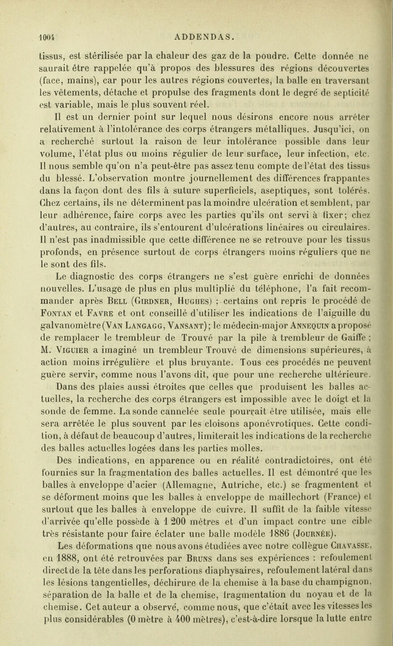 tissus, est stérilisée par la chaleur des gaz de la poudre. Cette donnée ne saurait être rappelée qu’à propos des blessures des régions découvertes (face, mains), car pour les autres régions couvertes, la balle en traversant les vêtements, détache et propulse des fragments dont le degré de septicité est variable, mais le plus souvent réel. Il est un dernier point sur lequel nous désirons encore nous arrêter relativement à l’intolérance des corps étrangers métalliques. Jusqu’ici, on a recherché surtout la raison de leur intolérance possible dans leur volume, l’état plus ou moins régulier de leur surface, leur infection, etc. Il nous semble qu’on n’a peut-être pas assez tenu compte de l’état des tissus du blessé. L’observation montre journellement des différences frappantes dans la façon dont des fils à suture superficiels, aseptiques, sont tolérés. Chez certains, ils ne déterminent pas la moindre ulcération et semblent, par leur adhérence, faire corps avec les parties qu’ils ont servi à fixer; chez d’autres, au contraire, ils s’entourent d’ulcérations linéaires ou circulaires. Il n’est pas inadmissible que cette différence ne se retrouve pour les tissus profonds, en présence surtout de corps étrangers moins réguliers que ne le sont des fils. Le diagnostic des corps étrangers ne s’est guère enrichi de données nouvelles. L’usage de plus en plus multiplié du téléphone, l’a fait recom¬ mander après Bell (Girdner, Hughes) ; certains ont repris le procédé de Fontan et Favre et ont conseillé d’utiliser les indications de l’aiguille du galvanomètre (Yan Langagg, Yansant); le médecin-major Annequin a proposé de remplacer le trembleur de Trouvé par la pile à trembleur de Gaiffe ; M. Viguier a imaginé un trembleur Trouvé de dimensions supérieures, à action moins irrégulière et plus bruyante. Tous ces procédés ne peuvent guère servir, comme nous l’avons dit, que pour une recherche ultérieure. Dans des plaies aussi étroites que celles que produisent les balles ac tuelles, la recherche des corps étrangers est impossible avec le doigt et la sonde de femme. La sonde cannelée seule pourrait être utilisée, mais elle sera arrêtée le plus souvent par les cloisons aponévrotiques. Cette condi¬ tion, à défaut de beaucoup d’autres, limiterait les indications de la recherche des balles actuelles logées dans les parties molles. Des indications, en apparence ou en réalité contradictoires, ont été fournies sur la fragmentation des balles actuelles. Il est démontré que les balles à enveloppe d’acier (Allemagne, Autriche, etc.) se fragmentent et se déforment moins que les balles à enveloppe de maillechort (France) et surtout que les balles à enveloppe de cuivre. Il suffît de la faible vitesse d’arrivée qu’elle possède à 1 200 mètres et d’un impact contre une cible très résistante pour faire éclater une balle modèle 1886 (Journée). Les déformations que nous avons étudiées avec notre collègue Chavasse, en 1888, ont été retrouvées par Bruns dans ses expériences : refoulement direct de la tête dans les perforations diaphysaires, refoulement latéral dans les lésions tangentielles, déchirure de la chemise à la base du champignon, séparation de la balle et de la chemise, fragmentation du noyau et de la chemise. Cet auteur a observé, comme nous, que c’était avec les vitesses les plus considérables (0 mètre à 400 mètres), c’est-à-dire lorsque la lutte entre