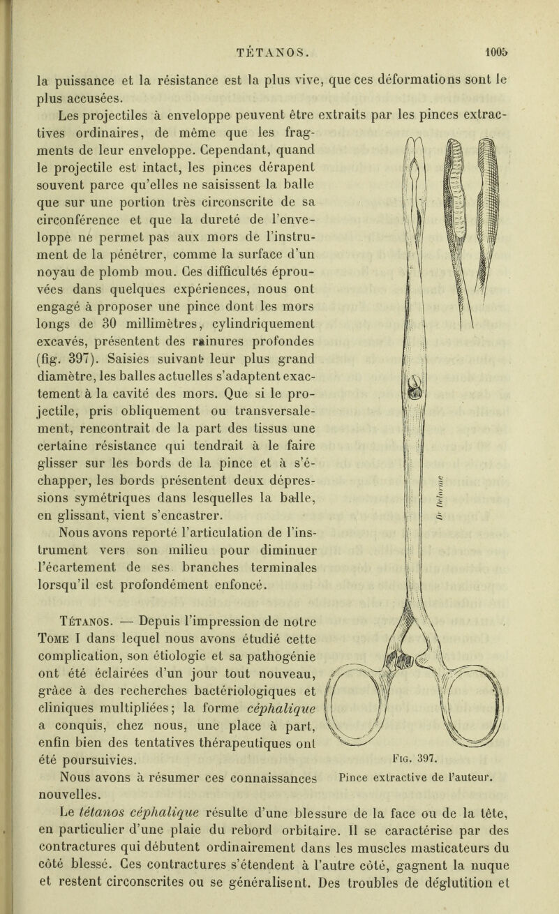 sont le extrac- la puissance et la résistance est la plus vive, que ces déformations plus accusées. Les projectiles à enveloppe peuvent être extraits par les pinces tives ordinaires, de même que les frag¬ ments de leur enveloppe. Cependant, quand le projectile est intact, les pinces dérapent souvent parce qu’elles ne saisissent la balle que sur une portion très circonscrite de sa circonférence et que la dureté de l’enve¬ loppe ne permet pas aux mors de l’instru¬ ment de la pénétrer, comme la surface d’un noyau de plomb mou. Ces difficultés éprou¬ vées dans quelques expériences, nous ont engagé à proposer une pince dont les mors longs de 30 millimètres, cylindriquement excavés, présentent des rainures profondes (fig. 397). Saisies suivant* leur plus grand diamètre, les balles actuelles s’adaptent exac¬ tement à la cavité des mors. Que si le pro¬ jectile, pris obliquement ou transversale¬ ment, rencontrait de la part des tissus une certaine résistance qui tendrait à le faire glisser sur les bords de la pince et à s’é¬ chapper, les bords présentent deux dépres¬ sions symétriques dans lesquelles la balle, en glissant, vient s’encastrer. Nous avons reporté l’articulation de l’ins¬ trument vers son milieu pour diminuer l’écartement de ses branches terminales lorsqu’il est profondément enfoncé. Tétanos. — Depuis l’impression de notre Tome I dans lequel nous avons étudié cette complication, son étiologie et sa pathogénie ont été éclairées d’un jour tout nouveau, grâce à des recherches bactériologiques et cliniques multipliées; la forme céphalique a conquis, chez nous, une place à part, enfin bien des tentatives thérapeutiques ont été poursuivies. Nous avons à résumer ces connaissances nouvelles. Le tétanos céphalique résulte d’une blessure de la face ou de la tête, en particulier d’une plaie du rebord orbitaire. Il se caractérise par des contractures qui débutent ordinairement dans les muscles masticateurs du côté blessé. Ces contractures s’étendent à l’autre côté, gagnent la nuque et restent circonscrites ou se généralisent. Des troubles de déglutition et Fig. 397. Pince extractive de l’auteur,