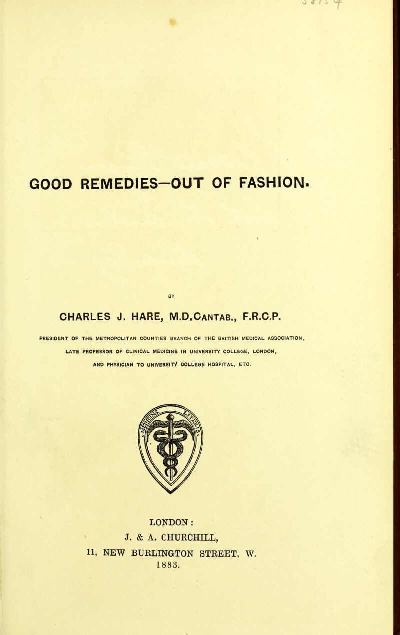 GOOD REMEDIES—OUT OF FASHION. BY CHARLES J. HARE, M.D.Cantab., F.R.C.P. PRESIDENT OF THE METROPOLITAN COUNTIES BRANCH OF THE BRITISH MEDICAL ASSOCIATION, LATE PROFESSOR OF CLINICAL MEDICINE IN UNIVERSITY COLLEGE, LONDON, AND PHYSICIAN TO UNIVERSITY COLLEGE HOSPITAL, ETC. LONDON: J. & A. CHURCHILL, 11, NEW BURLINGTON STREET, W. 1883.