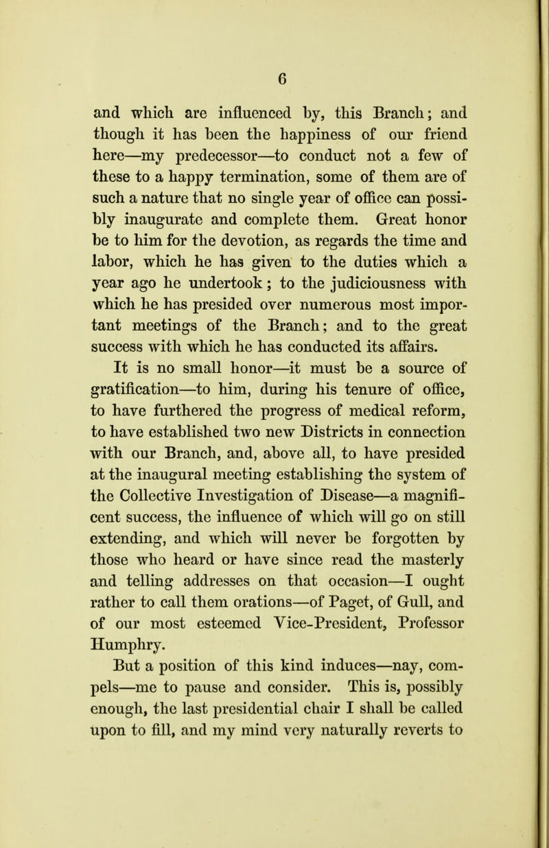 and which are influenced by, this Branch; and though it has been the happiness of our friend here—my predecessor—to conduct not a few of these to a happy termination, some of them are of such a nature that no single year of office can possi- bly inaugurate and complete them. Great honor be to him for the devotion, as regards the time and labor, which he has given to the duties which a year ago he undertook; to the judiciousness with which he has presided over numerous most impor- tant meetings of the Branch; and to the great success with which he has conducted its affairs. It is no small honor—it must be a source of gratification—to him, during his tenure of office, to have furthered the progress of medical reform, to have established two new Districts in connection with our Branch, and, above all, to have presided at the inaugural meeting establishing the system of the Collective Investigation of Disease—a magnifi- cent success, the influence of which will go on still extending, and which will never be forgotten by those who heard or have since read the masterly and telling addresses on that occasion—I ought rather to call them orations—of Paget, of Gull, and of our most esteemed Vice-President, Professor Humphry. But a position of this kind induces—nay, com- pels—me to pause and consider. This is, possibly enough, the last presidential chair I shall be called upon to fill, and my mind very naturally reverts to