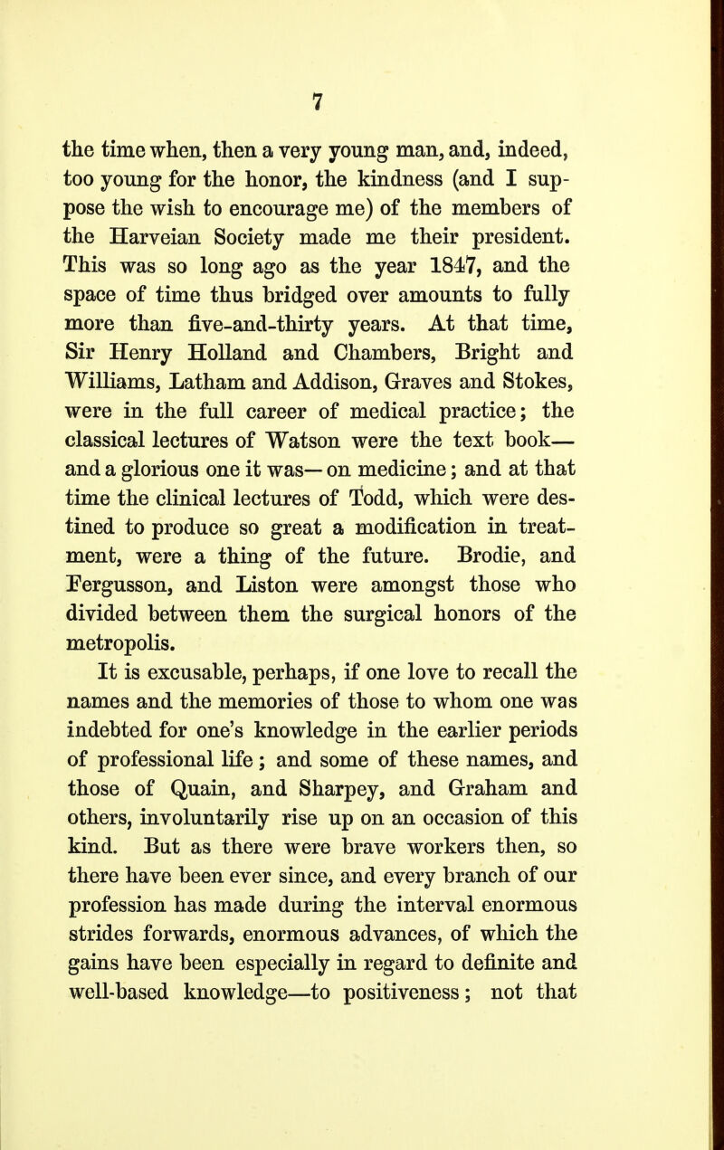 the time when, then a very young man, and, indeed, too young for the honor, the kindness (and I sup- pose the wish to encourage me) of the members of the Harveian Society made me their president. This was so long ago as the year 1847, and the space of time thus bridged over amounts to fully more than five-and-thirty years. At that time, Sir Henry Holland and Chambers, Bright and Williams, Latham and Addison, Graves and Stokes, were in the full career of medical practice; the classical lectures of Watson were the text book— and a glorious one it was— on medicine; and at that time the clinical lectures of Todd, which were des- tined to produce so great a modification in treat- ment, were a thing of the future. Brodie, and Pergusson, and Liston were amongst those who divided between them the surgical honors of the metropolis. It is excusable, perhaps, if one love to recall the names and the memories of those to whom one was indebted for one's knowledge in the earlier periods of professional life; and some of these names, and those of Quain, and Sharpey, and Graham and others, involuntarily rise up on an occasion of this kind. But as there were brave workers then, so there have been ever since, and every branch of our profession has made during the interval enormous strides forwards, enormous advances, of which the gains have been especially in regard to definite and well-based knowledge—to positiveness; not that