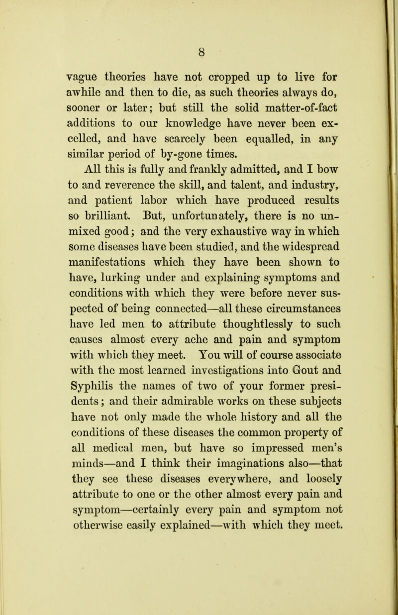 vague theories have not cropped up to live for awhile and then to die, as such theories always do, sooner or later; but still the solid matter-of-fact additions to our knowledge have never been ex- celled, and have scarcely been equalled, in any similar period of by-gone times. All this is fully and frankly admitted, and I bow to and reverence the skill, and talent, and industry, and patient labor which have produced results so brilliant. But, unfortunately, there is no un- mixed good; and the very exhaustive way in which some diseases have been studied, and the widespread manifestations which they have been shown to have, lurking under and explaining symptoms and conditions with which they were before never sus- pected of being connected—all these circumstances have led men to attribute thoughtlessly to such causes almost every ache and pain and symptom with which they meet. You will of course associate with the most learned investigations into Gout and Syphilis the names of two of your former presi- dents ; and their admirable works on these subjects have not only made the whole history and all the conditions of these diseases the common property of all medical men, but have so impressed men's minds—and I think their imaginations also—that they see these diseases everywhere, and loosely attribute to one or the other almost every pain and symptom—certainly every pain and symptom not otherwise easily explained—with which they meet.