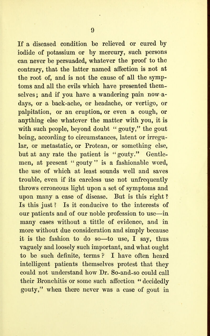 If a diseased condition be relieved or cured by- iodide of potassium or by mercury, such persons can never be persuaded, whatever the proof to the contrary, that the latter named affection is not at the root of, and is not the cause of all the symp- toms and all the evils which have presented them- selves; and if you have a wandering pain nowa- days, or a back-ache, or headache, or vertigo, or palpitation, or an eruption, or even a cough, or anything else whatever the matter with you, it is with such people, beyond doubt  gouty, the gout being, according to circumstances, latent or irregu- lar, or metastatic, or Protean, or something else, but at any rate the patient is  gouty. Gentle- men, at present gouty is a fashionable word, the use of which at least sounds well and saves trouble, even if its careless use not unfrequently throws erroneous light upon a set of symptoms and upon many a case of disease. But is this right ? Is this just ? Is it conducive to the interests of our patients and of our noble profession to use—in many cases without a tittle of evidence, and in more without due consideration and simply because it is the fashion to do so—to use, I say, thus vaguely and loosely such important, and what ought to be such definite, terms ? I have often heard intelligent patients themselves protest that they could not understand how Dr. So-and-so could call their Bronchitis or some such affection  decidedly gouty, when there never was a case of gout in