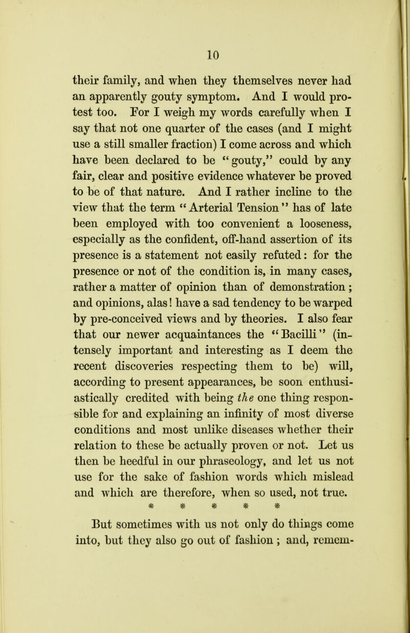 their family, and when they themselves never had an apparently gouty symptom. And I would pro- test too. For I weigh my words carefully when I say that not one quarter of the cases (and I might use a still smaller fraction) I come across and which have been declared to be gouty, could by any fair, clear and positive evidence whatever be proved to be of that nature. And I rather incline to the view that the term Arterial Tension*9 has of late been employed with too convenient a looseness, especially as the confident, off-hand assertion of its presence is a statement not easily refuted: for the presence or not of the condition is, in many cases, rather a matter of opinion than of demonstration ; and opinions, alas! have a sad tendency to be warped by pre-conceived views and by theories. I also fear that our newer acquaintances the Bacilli (in- tensely important and interesting as I deem the recent discoveries respecting them to be) will, according to present appearances, be soon enthusi- astically credited with being the one thing respon- sible for and explaining an infinity of most diverse conditions and most unlike diseases whether their relation to these be actually proven or not. Let us then be heedful in our phraseology, and let us not use for the sake of fashion words which mislead and which are therefore, when so used, not true. 3tL SiL 2l& StL Alt ■3RT If* IfC «flv But sometimes with us not only do things come into, but they also go out of fashion; and, remem-