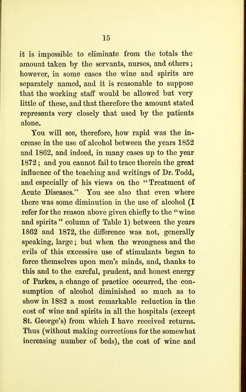 it is impossible to eliminate from the totals the amount taken by the servants, nurses, and others; however, in some cases the wine and spirits are separately named, and it is reasonable to suppose that the working staff would be allowed but very little of these, and that therefore the amount stated represents very closely that used by the patients alone. You will see, therefore, how rapid was the in- crease in the use of alcohol between the years 1852 and 1862, and indeed, in many cases up to the year 1872; and you cannot fail to trace therein the great influence of the teaching and writings of Dr. Todd, and especially of his views on the  Treatment of Acute Diseases. You see also that even where there was some diminution in the use of alcohol (I refer for the reason above given chiefly to the wine and spirits column of Table 1) between the years 1862 and 1872, the difference was not, generally speaking, large; but when the wrongness and the evils of this excessive use of stimulants began to force themselves upon men's minds, and, thanks to this and to the careful, prudent, and honest energy of Parkes, a change of practice occurred, the con- sumption of alcohol diminished so much as to show in 1882 a most remarkable reduction in the cost of wine and spirits in all the hospitals (except St. George's) from which I have received returns. Thus (without making corrections for the somewhat increasing number of beds), the cost of wine and