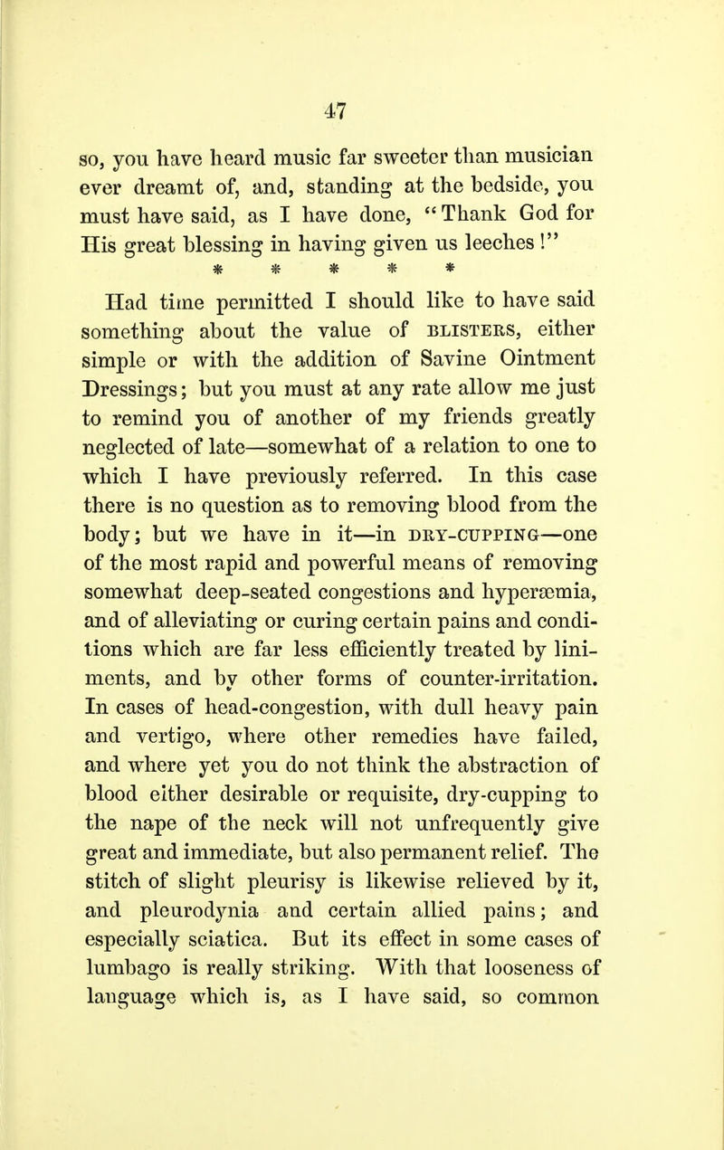 so, you have heard music far sweeter than musician ever dreamt of, and, standing at the hedside, you must have said, as I have done,  Thank God for His great blessing in having given us leeches ! # & * * * Had time permitted I should like to have said something about the value of blisters, either simple or with the addition of Savine Ointment Dressings; but you must at any rate allow me just to remind you of another of my friends greatly neglected of late—somewhat of a relation to one to which I have previously referred. In this case there is no question as to removing blood from the body; but we have in it—in dry-cupping—one of the most rapid and powerful means of removing somewhat deep-seated congestions and hypersemia, and of alleviating or curing certain pains and condi- tions which are far less efficiently treated by lini- ments, and by other forms of counter-irritation. In cases of head-congestion, with dull heavy pain and vertigo, where other remedies have failed, and where yet you do not think the abstraction of blood either desirable or requisite, dry-cupping to the nape of the neck will not unfrequently give great and immediate, but also permanent relief. The stitch of slight pleurisy is likewise relieved by it, and pleurodynia and certain allied pains; and especially sciatica. But its effect in some cases of lumbago is really striking. With that looseness of language which is, as I have said, so common