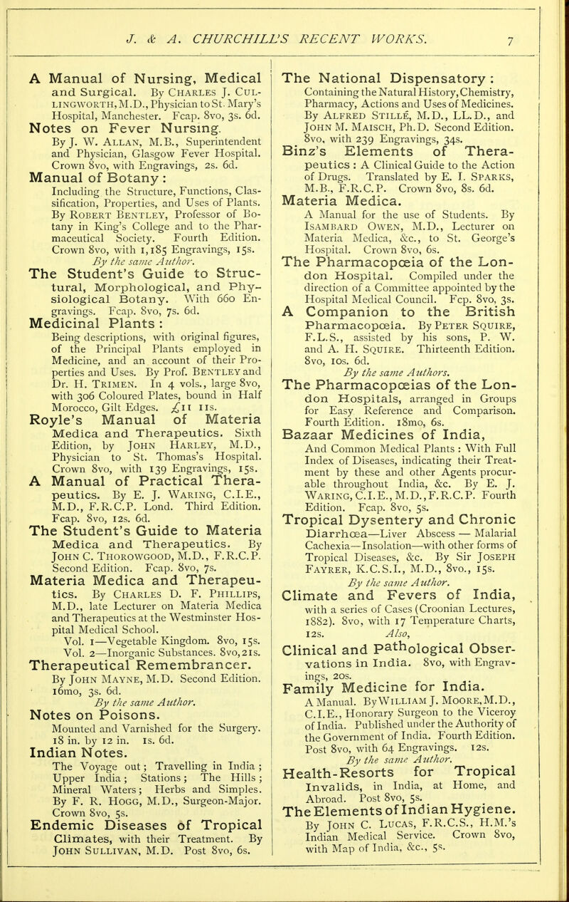 A Manual of Nursing, Medical and Surgical. By Charles J. Cul- lingworth, M.D., Physician to St. Mary's Hospital, Manchester. Fcap. 8vo, 3s. 6d. Notes on Fever Nursing, By J. W. Allan, M.B., Superintendent and Physician, Glasgow Fever Hospital. Crown 8vo, with Engravings, 2s. 6d. Manual of Botany: Including the Structure, Functions, Clas- sification, Properties, and Uses of Plants. By Robert Bentley, Professor of Bo- tany in King's College and to the Phar- maceutical Society. Fourth Edition. Crown 8vo, with 1,185 Engravings, 15s. By the same Author. The Student's Guide to Struc- tural, Morphological, and Phy- siological Botany. With 660 En- gravings. Fcap. 8vo, 7s- 6d. Medicinal Plants : Being descriptions, with original figures, of the Principal Plants employed in Medicine, and an account of their Pro- perties and Uses. By Prof. Bentley and Dr. H. Trimen. In 4 vols., large 8vo, with 306 Coloured Plates, bound in Half Morocco, Gilt Edges, £\\ lis. Royle's Manual of Materia Medica and Therapeutics. Sixth Edition, by John Harley, M.D., Physician to St. Thomas's Hospital. Crown 8vo, with 139 Engravings, 15s. A Manual of Practical Thera- peutics. By E. J. Waring, CLE., M.D., F.R.C.P. Lond. Third Edition. Fcap. 8vo, 12s. 6d. The Student's Guide to Materia Medica and Therapeutics. By John C. Thorowgood, M.D., F.R.C.P. Second Edition. Fcap. 8vo, 7s. Materia Medica and Therapeu- tics. By Charles D. F. Phillips, M.D., late Lecturer on Materia Medica and Therapeutics at the Westminster Hos- pital Medical School. Vol. 1—Vegetable Kingdom. 8vo, 15s. Vol. 2—Inorganic Substances. 8vo,2is. Therapeutical Remembrancer. By John Mayne, M.D. Second Edition. i6mo, 3s. 6d. By the same Author. Notes on Poisons. Mounted and Varnished for the Surgery. 18 in. by 12 in. is. 6d. Indian Notes. The Voyage out; Travelling in India ; Upper India ; Stations ; The Hills ; Mineral Waters; Herbs and Simples. By F. R. Hogg, M.D., Surgeon-Major. Crown 8vo, 5s. Endemic Diseases of Tropical Climates, with their Treatment. By John Sullivan, M.D. Post 8vo, 6s. The National Dispensatory : Containing the Natural History, Chemistry, Pharmacy, Actions and Uses of Medicines. By Alfred Stille, M.D., LL.D., and John M. Maisch, Ph.D. Second Edition. 8vo, with 239 Engravings, 34s. Binz's Elements of Thera- peutics : A Clinical Guide to the Action of Drugs. Translated by E. I. Sparks, M.B., F.R.C.P. Crown 8vo, 8s. 6d. Materia Medica. A Manual for the use of Students. By Isambard Owen, M.D., Lecturer on Materia Medica, &c, to St. George's Hospital. Crown 8vo, 6s. The Pharmacopoeia of the Lon- don Hospital. Compiled under the direction of a Committee appointed by the Hospital Medical Council. Fcp. 8vo, 3s. A Companion to the British Pharmacopoeia. By Peter Squire, F.L.S., assisted by his sons, P. W. and A. H. Squire. Thirteenth Edition. 8vo, 1 os. 6d. By the same Authors. The Pharmacopoeias of the Lon- don Hospitals, arranged in Groups for Easy Reference and Comparison. Fourth Edition. i8mo, 6s. Bazaar Medicines of India, And Common Medical Plants : With Full Index of Diseases, indicating their Treat- ment by these and other Agents procur- able throughout India, &c. By E. J. Waring, C.I. E., M.D., F. R.C. P. Fourth Edition. Fcap. 8vo, 5s. Tropical Dysentery and Chronic Diarrhoea—Liver Abscess — Malarial Cachexia—Insolation—with other forms of Tropical Diseases, &c. By Sir Joseph Fayrer, K.C.S.L, M.D., 8vo., 15s. By the same Author. Climate and Fevers of India, with a series of Cases (Croonian Lectures, 1882). 8vo, with 17 Temperature Charts, 12s. Also, Clinical and Pathological Obser- vations in India. 8vo, with Engrav- ings, 20s. Family Medicine for India. A Manual. By William J. Moore,M.D., CLE., Honorary Surgeon to the Viceroy of India. Published under the Authority of the Government of India. Fourth Edition. Post 8vo, with 64 Engravings. 12s. By the same Author. Health-Resorts for Tropical Invalids, in India, at Home, and Abroad. Post 8vo, 5s. The Elements of Indian Hygiene. By John C. Lucas, F.R.C.S., H.M.'s Indian Medical Service. Crown 8vo, with Map of India, &c, 5s.