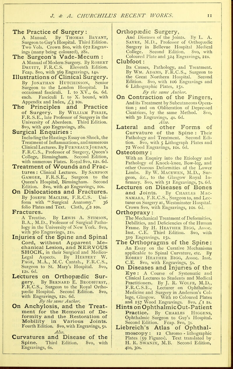 The Practice of Surgery : A Manual. By Thomas Bryant, Surgeon to Guy's Hospital. Third Edition. Two Vols. Crown 8vo, with 672 Engrav- ings (many being coloured), 28s. The Surgeon's Vade-Mecum : A Manual of Modern Surgery. By Robert Druitt, F.R.C.S. Eleventh Edition. Fcap. 8vo, with 369 Engravings, 14s. Illustrations of Clinical Surgery. By Jonathan Hutchinson, Senior Surgeon to the London Hospital. In occasional fasciculi. I. to XV., 6s. 6d. each. Fasciculi I. to X. bound, with Appendix and Index, 10s. The Principles and Practice of Surgery. By William Pirrie, F.R. S.E., late Professor of Surgery in the University of Aberdeen. Third Edition. 8vo, with 490 Engravings, 28s. Surgical Enquiries : Including the Hastings Essay on Shock, the Treatment of Inflammations, and numerous Clinical Lectures. By Furneaux Jordan, F.R.C.S., Professor of Surgery, Queen's College, Birmingham. Second Edition, with numerous Plates. Royal 8vo, 12s. 6d. Treatment of Wounds and Frac- tures : Clinical Lectures. By Sampson Gamgee, F.R.S.E., Surgeon to the Queen's Hospital, Birmingham. Second Edition. 8vo, with 40 Engravings, 10s. On Dislocations and Fractures. By Joseph Maclise, F.R.C.S. Uni- form with  Surgical Anatomy. 36 folio Plates and Text. Cloth, £2 10s. Fractures. A Treatise. By Lewis A. Stimson, B.A., M.D., Professor of Surgical Patho- logy in the University of New York. 8vo, with 360 Engravings, 2is. Injuries of the Spine and Spinal Cord, without Apparent Me- chanical Lesion, and NERVOUS SHOCK, in their Surgical and Medico- Legal Aspects. By Herbert W. Page, M.A., M.C. Cantab., F.R.C.S., Surgeon to St. Mary's Hospital. 8vo, 12s. 6d. Lectures on Orthopaedic Sur- gery. By Bernard E. Brodhurst, F.R.C.S., Surgeon to the Royal Ortho- paedic Hospital. Second Edition. 8vo, with Engravings, 12s. 6d. By the same A nthor. On Anchylosis, and the Treat- ment for the Removal of De- formity and the Restoration of Mobility in Various Joints. Fourth Edition. 8vo, with Engravings, 5s. Also. Curvatures and Disease of the Spine. Third Edition. 8vo, wdth Engravings, 6s. Orthopsedic Surgery, And Diseases of the Joints. By L. A. Sayre, M.D., Professor of Orthopaedic Surgery in Bellevue Hospital Medical College. Second Edition. 8vo, with Coloured Plate and 324 Engravings, 21s, Clubfoot: Its Causes, Pathology, and Treatment. By Wm. Adams, F.R.C.S., Surgeon to the Great Northern Hospital. Second Edition. Svo, with 106 Engravings and 6 Lithographic Plates, 15s. By the same Author. On Contraction of the Fingers, And its Treatment by Subcutaneous Opera- tion ; and on Obliteration of Depressed Cicatrices, by the same Method. Svo, with 30 Engravings, 4s. 6d. Also. Lateral and other Forms of Curvature of the Spine : Their Pathology and Treatment. Second Edi- tion. 8vo, with 5 Lithograph Plates and 72 Wood Engravings, 10s. 6d. Osteotomy : With an Enquiry into the Etiology and Pathology of Knock-knee, Bow-leg, and other Osseous Deformities of the Lower Limbs. By W. Macewen, M.D., Sur- geon, &c, to the Glasgow Royal In- firmary. Svo, with 51 Engravings, 7s. 6d. Lectures on Diseases of Bones and Joints. By Charles Mac- namara, F.R.C.S., Surgeon to, and Lec- turer on Surgery at, Westminster Hospital. Crown 8vo, with Engravings, ios. 6d. Orthopraxy: The Mechanical Treatment of Deformities, Debilities, and Deficiencies of the Human Frame. By H. Heather Bigg, Assoc. Inst. C.E. Third Edition. 8vo, with 319 Engravings, 15s. The Orthopragms of the Spine : An Essay on the Curative Mechanisms applicable to Spinal Curvature, etc. By Robert Heather Bigg, Assoc. Inst. C.E. 8vo, with Engravings, 5s. On Diseases and Injuries of the Eye : A Course of Systematic and Clinical Lectures to Students and Medical Practitioners. By J. R. Wolfe, M.D., F.R.C.S.E., Lecturer on Ophthalmic Medicine and Surgery in Anderson's Col- lege, Glasgow. With 10 Coloured Plates and 157 Wood Engravings. 8vo. £l is. Hints on Ophthalmic Out-Patient Practice. By Charles Higgens, Ophthalmic Surgeon to Guy's Hospital. Second Edition. Fcap. 8vo, 3s. Liebreich's Atlas of Ophthal- moscopy : 12 Chromo - lithographic Plates (59 Figures). Text translated by H. R. Swanzy, M.B. Second Edition, 4to, 30s.