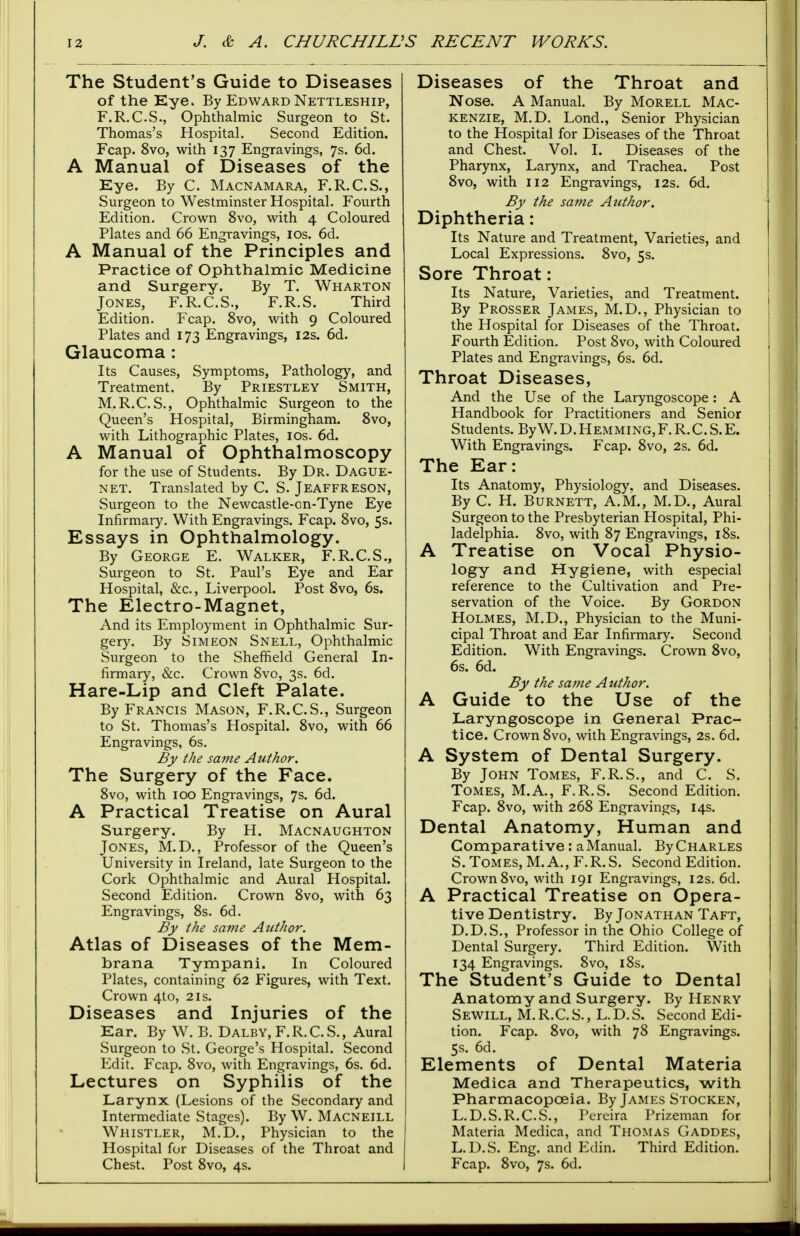 The Student's Guide to Diseases of the Eye. By Edward Nettleship, F.R.C.S., Ophthalmic Surgeon to St. Thomas's Hospital. Second Edition. Fcap. 8vo, with 137 Engravings, 7s. 6d. A Manual of Diseases of the Eye. By C. Macnamara, F.R.C.S., Surgeon to Westminster Hospital. Fourth Edition. Crown 8vo, with 4 Coloured Plates and 66 Engravings, 10s. 6d. A Manual of the Principles and Practice of Ophthalmic Medicine and Surgery. By T. Wharton Jones, F.R.C.S., F.R.S. Third Edition. Fcap. 8vo, with 9 Coloured Plates and 173 Engravings, 12s. 6d. Glaucoma : Its Causes, Symptoms, Pathology, and Treatment. By Priestley Smith, M.R.C.S., Ophthalmic Surgeon to the Queen's Hospital, Birmingham. 8vo, with Lithographic Plates, 10s. 6d. A Manual of Ophthalmoscopy for the use of Students. By Dr. Dague- net. Translated by C. S. Jeaffreson, Surgeon to the Newcastle-on-Tyne Eye Infirmary. With Engravings. Fcap. 8vo, 5s. Essays in Ophthalmology. By George E. Walker, F.R.C.S., Surgeon to St. Paul's Eye and Ear Hospital, &c, Liverpool. Post 8vo, 6s. The Electro-Magnet, And its Employment in Ophthalmic Sur- gery. By Simeon Snell, Ophthalmic Surgeon to the Sheffield General In- firmary, &c. Crown Svo, 3s. 6d. Hare-Lip and Cleft Palate. By Francis Mason, F.R.C.S., Surgeon to St. Thomas's Hospital. 8vo, with 66 Engravings, 6s. By the same Author. The Surgery of the Face. 8vo, with 100 Engravings, 7s. 6d. A Practical Treatise on Aural Surgery. By H. Macnaughton Jones, M.D., Professor of the Queen's University in Ireland, late Surgeon to the Cork Ophthalmic and Aural Hospital. Second Edition. Crown 8vo, with 63 Engravings, 8s. 6d. By the same Author. Atlas of Diseases of the Mem- brana Tympani. In Coloured Plates, containing 62 Figures, with Text. Crown 4to, 21s. Diseases and Injuries of the Ear. By W. B. Dalby, F.R.C.S., Aural Surgeon to St. George's Hospital. Second Edit. Fcap. Svo, with Engravings, 6s. 6d. Lectures on Syphilis of the Larynx (Lesions of the Secondary and Intermediate Stages). By W. Macneill Whistler, M.D., Physician to the Hospital for Diseases of the Throat and Chest. Post 8vo, 4s. Diseases of the Throat and Nose. A Manual. By Morell Mac- kenzie, M.D. Lond., Senior Physician to the Hospital for Diseases of the Throat and Chest. Vol. I. Diseases of the Pharynx, Larynx, and Trachea. Post 8vo, with 112 Engravings, 12s. 6d. By the same Author. Diphtheria: Its Nature and Treatment, Varieties, and Local Expressions. 8vo, 5s. Sore Throat: Its Nature, Varieties, and Treatment. By Prosser James, M.D., Physician to the Hospital for Diseases of the Throat. Fourth Edition. Post 8vo, with Coloured Plates and Engravings, 6s. 6d. Throat Diseases, And the Use of the Laryngoscope: A Handbook for Practitioners and Senior Students. ByW. D. Hemming,F. R.C. S.E. With Engravings. Fcap. 8vo, 2s. 6d. The Ear: Its Anatomy, Physiology, and Diseases. By C. H. Burnett, A.M., M.D., Aural Surgeon to the Presbyterian Hospital, Phi- ladelphia. 8vo, with 87 Engravings, 18s. A Treatise on Vocal Physio- logy and Hygiene, with especial reference to the Cultivation and Pre- servation of the Voice. By Gordon Holmes, M.D., Physician to the Muni- cipal Throat and Ear Infirmary. Second Edition. With Engravings. Crown 8vo, 6s. 6d. By the same Author. A Guide to the Use of the Laryngoscope in General Prac- tice. Crown 8vo, with Engravings, 2s. 6d. A System of Dental Surgery. By John Tomes, F.R.S., and C. S. Tomes, M.A., F.R.S. Second Edition. Fcap. 8vo, with 268 Engravings, 14s. Dental Anatomy, Human and Comparative: a Manual. By Charles S. Tomes, M.A., F.R.S. Second Edition. Crown 8vo, with 191 Engravings, 12s. 6d. A Practical Treatise on Opera- tive Dentistry. By Jonathan Taft, D.D.S., Professor in the Ohio College of Dental Surgery. Third Edition. With 134 Engravings. 8vo, 18s. The Student's Guide to Dental Anatomy and Surgery. By Henry Sewill, M. R.C. S., L. D.S. Second Edi- tion. Fcap. 8vo, with 78 Engravings. 5s. 6d. Elements of Dental Materia Medica and Therapeutics, with Pharmacopoeia. By James Stocken, L.D.S.R.C.S., Pereira Prizeman for Materia Medica, and Thomas Gaddes, L.D.S. Eng. and Edin. Third Edition. Fcap. 8vo, 7s. 6d.