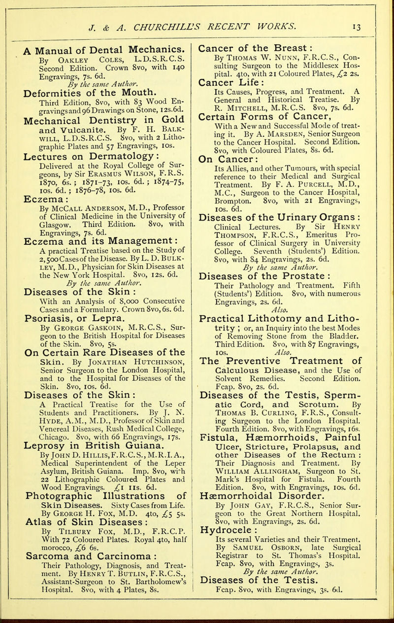 A Manual of Dental Mechanics. By Oakley Coles, L.D.S.R.C.S. Second Edition. Crown 8vo, with 140 Engravings, 7s. 6d. By the same Author. Deformities of the Mouth. Third Edition, 8vo, with 83 Wood En- gravings and 96 Drawings on Stone, I2s.6d. Mechanical Dentistry in Gold and Vulcanite. By F. H. Balk- will, L.D.S.R.C.S. 8vo, with 2 Litho- graphic Plates and 57 Engravings, 10s. Lectures on Dermatology: Delivered at the Royal College of Sur- geons, by Sir Erasmus Wilson, F.R.S. 1870, 6s. ; 1871-73, 10s. 6d. ; 1874-75, 10s. 6d. ; 1876-78, 10s. 6d. Eczema: By McCall Anderson, M.D., Professor of Clinical Medicine in the University of Glasgow. Third Edition. 8vo, with Engravings, 7s- 6d. Eczema and its Management: A practical Treatise based on the Study of 2,500 Cases of the Disease. By L. D. Bulk- ley, M.D., Physician for Skin Diseases at the New York Hospital. 8vo, 12s. 6d. By the same Author. Diseases of the Skin : With an Analysis of 8,000 Consecutive Cases and a Formulary. Crown 8vo, 6s. 6d. Psoriasis, or Lepra. By George Gaskoin, M.R.C.S., Sur- geon to the British Hospital for Diseases of the Skin. 8vo, 5s. On Certain Rare Diseases of the Skin. By Jonathan Hutchinson, Senior Surgeon to the London Hospital, and to the Hospital for Diseases of the Skin. 8vo, 10s. 6d. Diseases of the Skin : A Practical Treatise for the Use of Students and Practitioners. By J. N. Hyde, A.M., M.D., Professor of Skin and Venereal Diseases, Rush Medical College, Chicago. 8vo, with 66 Engravings, 17s. Leprosy in British Guiana. ByJoHND.HiLLis,F.R.C.S.,M.R.I.A., Medical Superintendent of the Leper Asylum, British Guiana. Imp. 8vo, wi^h 22 Lithographic Coloured Plates and Wood Engravings, £1 lis. 6d. Photographic Illustrations of Skin Diseases. Sixty Cases from Life. By George H. Fox, M.D. 4to, £$ 5s. Atlas of Skin Diseases : By Tilbury Fox, M.D., F.R.C.P. With 72 Coloured Plates. Royal 4to, half morocco, £6 6s. Sarcoma and Carcinoma : Their Pathology, Diagnosis, and Treat- ment. By Henry T. Butlin, F.R.C.S., Assistant-Surgeon to St. Bartholomew's Hospital. 8vo, with 4 Plates, 8s. Cancer of the Breast: By Thomas W. Nunn, F.R.C.S., Con- sulting Surgeon to the Middlesex Hos- pital. 4to, with 21 Coloured Plates, £2 2s. Cancer Life: Its Causes, Progress, and Treatment. A General and Historical Treatise. By R. Mitchell, M.R.C.S. 8vo, 7s. 6d. Certain Forms of Cancer, With a New and Successful Mode of treat- ing it. By A. Marsden, Senior Surgeon to the Cancer Hospital. Second Edition. 8vo, with Coloured Plates, 8s. 6d. On Cancer: Its Allies, and other Tumours, with special reference to their Medical and Surgical Treatment. By F. A. Purcell, M.D., M.C., Surgeon to the Cancer Hospital, Brompton. 8vo, with 21 Engravings, ios. 6d. Diseases of the Urinary Organs : Clinical Lectures. By Sir Henry Thompson, F.R.C.S., Emeritus Pro- fessor of Clinical Surgery in University College. Seventh (Students') Edition. 8vo, with 84 Engravings, 2s. 6d. By the same Author. Diseases of the Prostate : Their Pathology and Treatment. Fifth (Students') Edition. 8vo, with numerous Engravings, 2s. 6d. Also. Practical Lithotomy and Litho- trity ; or, an Inquiry into the best Modes of Removing Stone from the Bladder. Third Edition. 8vo, with 87 Engravings, 1 os. Also. The Preventive Treatment of Calculous Disease, and the Use of Solvent Remedies. Second Edition. Fcap. 8vo, 2s. 6d. Diseases of the Testis, Sperm- atic Cord, and Scrotum. By Thomas B. Curling, F.R.S., Consult- ing Surgeon to the London Hospital. Fourth Edition. 8vo, with Engravings, 16s. Fistula, Haemorrhoids, Painful Ulcer, Stricture, Prolapsus, and other Diseases of the Rectum : Their Diagnosis and Treatment. By William Allingham, Surgeon to St. Mark's Hospital for Fistula. Fourth Edition. 8vo, with Engravings, 10s. 6d. Hsemorrhoidal Disorder. By John Gay, F.R.C.S., Senior Sur- geon to the Great Northern Hospital. 8vo, with Engravings, 2s. 6d. Hydrocele : Its several Varieties and their Treatment. By Samuel Osborn, late Surgical Registrar to St. Thomas's Hospital. Fcap. 8vo, with Engravings, 3s. By the sa?ne Author. j Diseases of the Testis. I Fcap. 8vo, with Engravings, 3s. 6d.