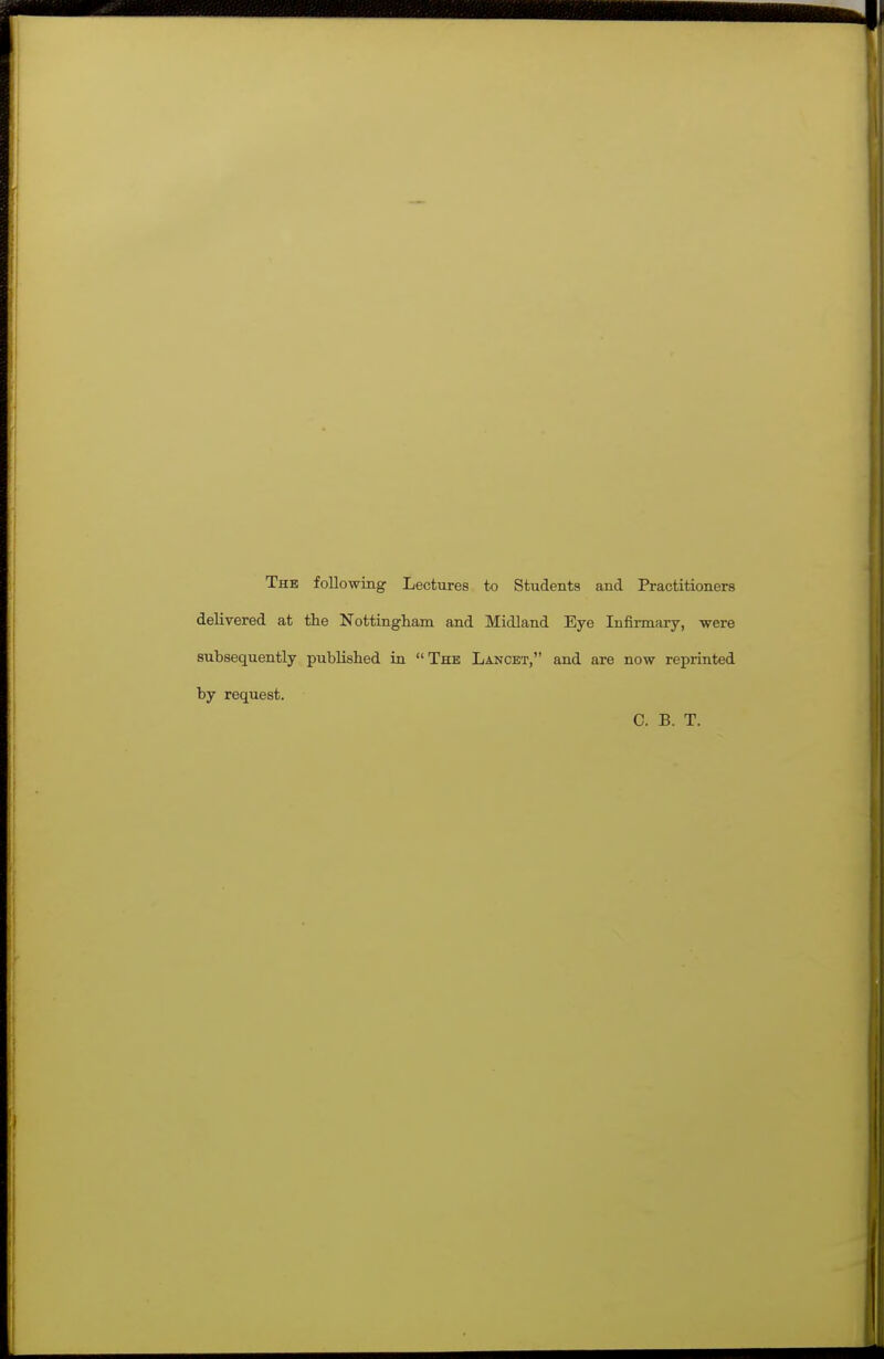 The following Lectures to Students and Practitioners delivered at the Nottingliani and Midland Eye Infii-mary, were subsequently published in The Lancet, and are now reprinted by request. C. B. T.