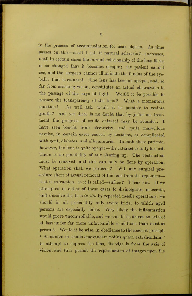 in the process of accommodation for near objects. As time passes on, this—shall I call it natural sclerosis ?—increases, until in certain cases the normal relationship of the lens fibres is so changed that it becomes opaque; the patient cannot see, and the surgeon cannot illuminate the fundus of the eye- ball : that is cataract. The lens has become opaque, and, so far from assisting vision, constitutes an actual obstruction to the passage of the rays of light. Would it be possible to restore the transparency of the lens? What a momentous question! As well ask, would it be possible to restore youth? And yet there is no doubt that by judicious treat- ment the progress of senile cataract may be retarded, I have seen benefit from electricity, and quite marvellous results, in certain cases caused by accident, or compHcated with gout, diabetes, and albuminuria. In both these patients, however, the lens is quite opaque—the cataract is fully formed. There is no possibility of any clearing up. The obstruction must be removed, and this can only be done by operation. What operation shall we perform ? Will any surgical pro- cedure short of actual removal of the lens from the organism— that is extraction, as it is called—suffice ? I fear not. If we attempted in either of these cases to disintegrate, macerate, and dissolve the lens in situ by repeated needle operations, we should in all probability only excite iritis, to which aged persons are especially hable. Very likely the inflammation would prove uncontrollable, and we should be driven to extract at last under far more unfavourable conditions than exist at present. Would it be wise, in obedience to the ancient precept,  Squamam in oculis emovendam potius quam extrahendam, to attempt to depress the lens, dislodge it from the axis of vision, and thus permit the reproduction of images upon the