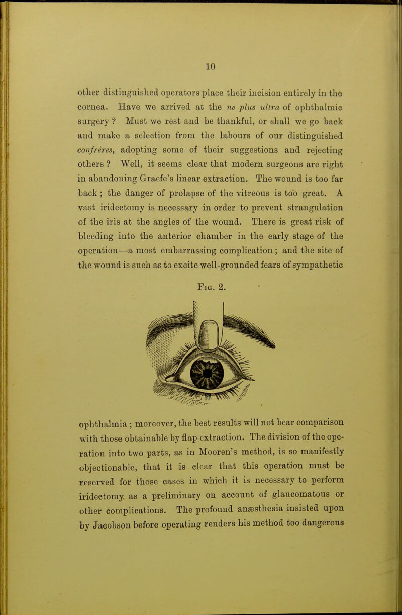 other distinguished operators place their iucision entirely in the cornea. Have we arrived at the ne plus ultra of ophthalmic surgery ? Must we rest and be thankful, or shall we go back and make a selection from the labours of our distinguished confreres, adopting some of their suggestions and rejecting others ? Well, it seems clear that modern surgeons are right in abandoning Graefe's linear extraction. The wound is too far back ; the danger of prolapse of the vitreous is too great. A vast iridectomy is necessary in order to prevent strangulation of the iris at the angles of the wound. There is great risk of bleeding into the anterior chamber in the early stage of the operation—a most embarrassing complication; and the site of the wound is such as to excite well-grounded fears of sympathetic Fig. 2. ophthalmia ; moreover, the best results will not bear comparison with those obtainable by flap extraction. The division of the ope- ration into two parts, as in Mooren's method, is so manifestly objectionable, that it is clear that this operation must be reserved for those cases in which it is necessary to perform iridectomy as a preliminary on account of glaucomatous or other complications. The profound anaesthesia insisted upon by Jacobson before operating renders his method too dangerous