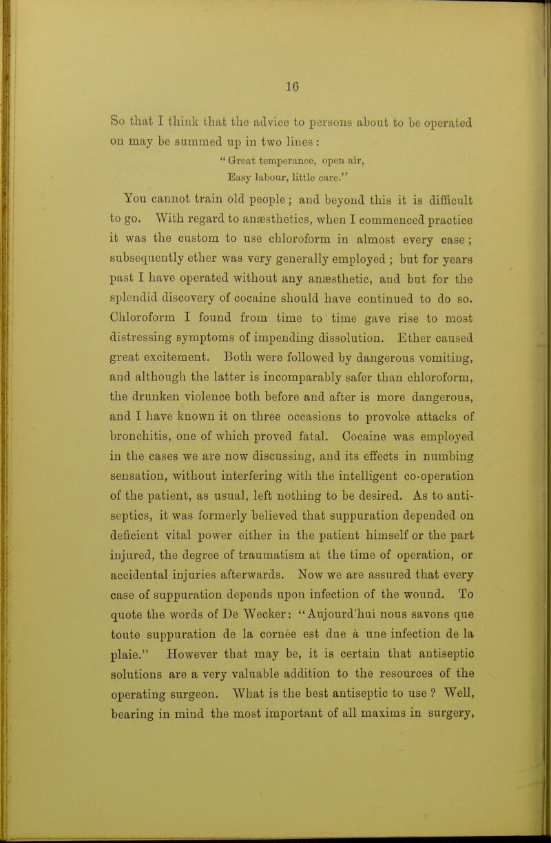 10 So that I tliink that tlie advice to persons about to be operated on may be summed up in two lines:  Great tomperanco, open air, Easy labour, little care. You cannot train old people; and beyond this it is difficult to go. With regard to anassthetics, when I commenced practice it was the custom to use chloroform in almost every case ; subsequently ether was very generally employed ; but for years past I have operated without any anaesthetic, and but for the splendid discovery of cocaine should have continued to do so. Chloroform I found from time to time gave rise to most distressing symptoms of impending dissolution. Ether caused great excitement. Both were followed by dangerous vomiting, and although the latter is incomparably safer than chloroform, the drunken violence both before and after is more dangerous, and I have known it on three occasions to provoke attacks of bronchitis, one of which proved fatal. Cocaine was employed in the cases we are now discussing, and its effects in numbing sensation, without interfering with the intelligent co-operation of the patient, as usual, left nothing to be desired. As to anti- septics, it was formerly believed that suppuration depended on deficient vital power either in the patient himself or the part injured, the degree of traumatism at the time of operation, or accidental injuries afterwards. Now we are assured that every case of suppuration depends upon infection of the wound. To quote the words of De Wecker:  Aujourd'hui nous savons que toute suppuration de la cornee est due a une infection de la plaie. However that may be, it is certain that antiseptic solutions are a very valuable addition to the resources of the operating surgeon. What is the best antiseptic to use ? Well, bearing in mind the most important of all maxims in surgery,