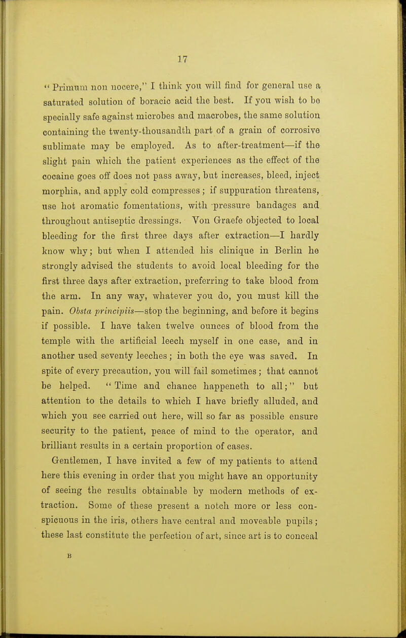  Primnm uon nocere, I think you will find for general use a saturated solution of boracic acid the best. If you wish to be specially safe against microbes and macrobes, the same solution containing the twenty-thousandth part of a grain of corrosive sublimate may be employed. As to after-treatment—if the slight pain which the patient experiences as the effect of the cocaine goes off does not pass away, but increases, bleed, inject morphia, and apply cold compresses ; if suppuration threatens, use hot aromatic fomentations, with pressure bandages and throughout antiseptic dressings. Von Graefe objected to local bleeding for the first three days after extraction—I hardly know why; but when I attended his clinique in Berlin he strongly advised the students to avoid local bleeding for the first three days after extraction, preferring to take blood from the arm. In any way, whatever you do, you must kill the pain. Obsta principiis—stop the beginning, and before it begins if possible. I have taken twelve ounces of blood from the temple with the artificial leech myself in one case, and in another used seventy leeches ; in both the eye was saved. In spite of every precaution, you will fail sometimes ; that cannot be helped. Time and chance happeneth to all; but attention to the details to which I have briefly alluded, and which you see carried out here, will so far as possible ensure security to the patient, peace of mind to the operator, and brilliant results in a certain proportion of cases. Gentlemen, I have invited a few of my patients to attend here this evening in order that you might have an opportunity of seeing the results obtainable by modern methods of ex- traction. Some of these present a notch more or less con- spicuous in the iris, others have central and moveable pupils; these last constitute the perfection of art, since art is to conceal B