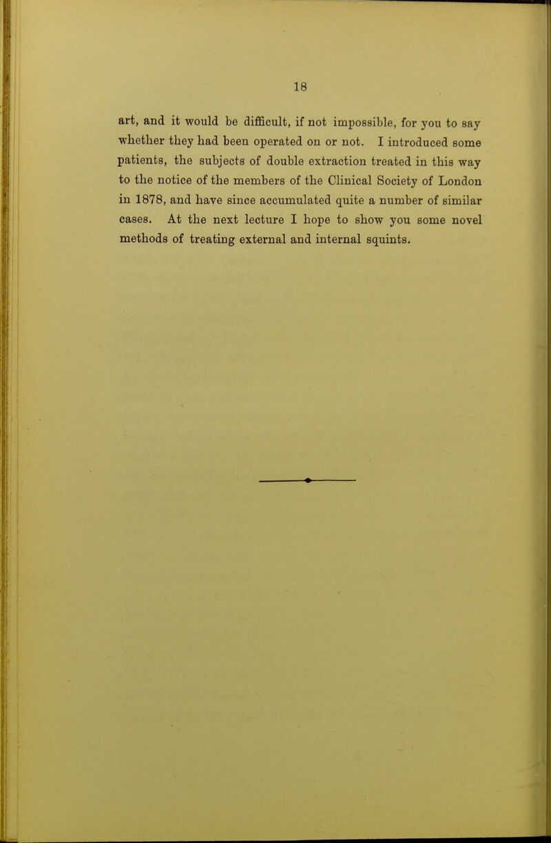 art, and it would be diflficult, if not impossible, for you to say -whether they had been operated on or not. I introduced some patients, the subjects of double extraction treated in this way to the notice of the members of the Clinical Society of London in 1878, and have since accumulated quite a number of similar cases. At the next lecture I hope to show you some novel methods of treating external and internal squints.