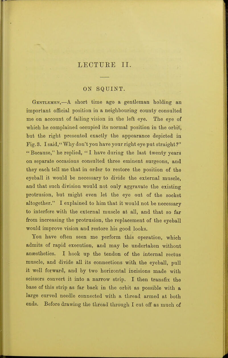 LECTUEE II. ON SQUINT. Gentlemen,—A short time ago a gentleman holding an important official position in a neighbouring county consulted me on account of failing vision in the left eye. The eye of which he complained occupied its normal position in the orbit, but the right presented exactly the appearance depicted in Fig. 3. I said, Why don't you have your right eye put straight ? Because, he replied, I have during the last twenty years on separate occasions consulted three eminent surgeons, and they each tell me that in order to restore the position of the eyeball it would be necessary to divide the external muscle, and that such division would not only aggravate the existing protrusion, but might even let the eye out of the socket altogether. I explained to him that it would not be necessary to interfere with the external muscle at all, and that so far from increasing the protrusion, the replacement of the eyeball would improve vision and restore his good looks. You have often seen me perform this operation, which admits of rapid execution, and may be undertaken without anaesthetics. I hook up the tendon of the internal rectus muscle, and divide all its connections with the eyeball, pull it well forward, and by two horizontal incisions made with scissors convert it into a narrow strip. I then transfix the base of this strip as far back in the orbit as possible with a large curved needle connected with a thread armed at both ends. Before drawing the thread through I cut off as much of