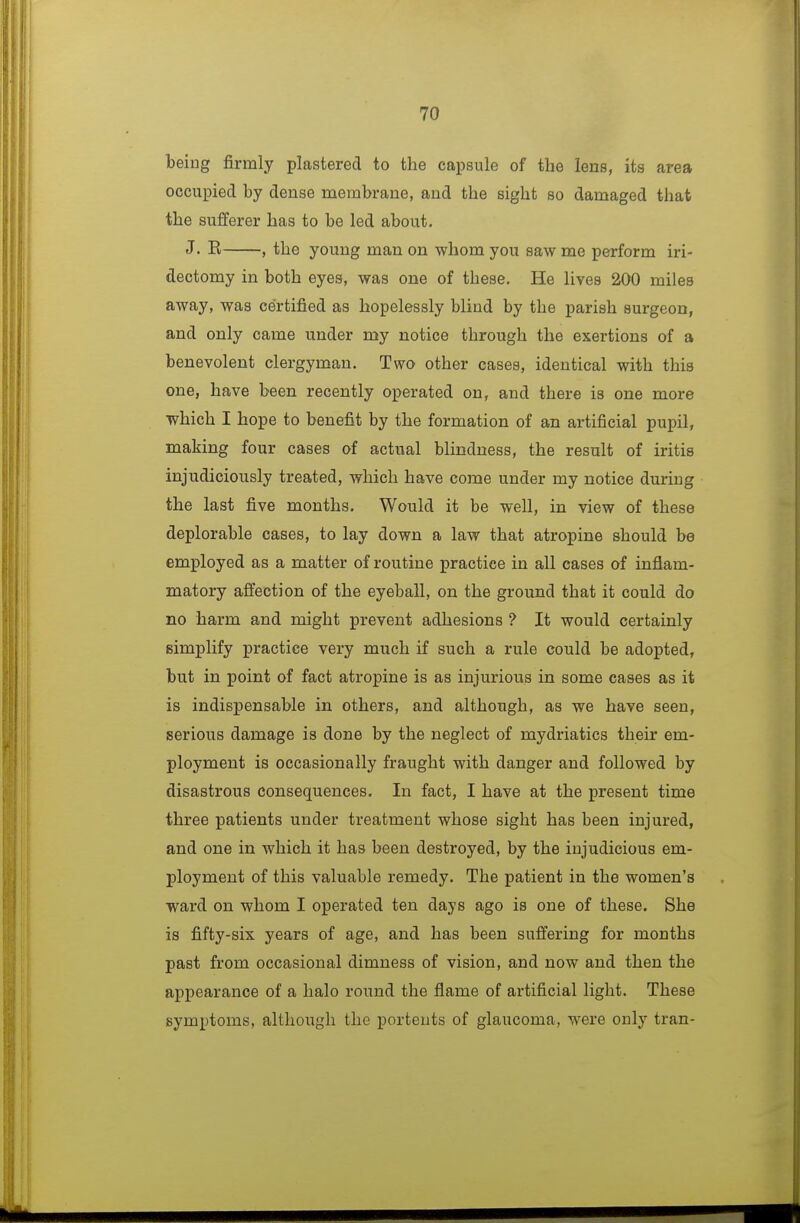 being firmly plastered to the capsule of the lens, its area occupied by dense membrane, and the sight so damaged that the sufferer has to be led about. J. E , the young man on whom you saw me perform iri- dectomy in both eyes, was one of these. He lives 200 miles away, was certified as hopelessly blind by the parish surgeon, and only came under my notice through the exertions of a benevolent clergyman. Two other cases, identical with this one, have been recently operated on, and there is one more which I hope to benefit by the formation of an artificial pupil, making four cases of actual blindness, the result of iritis injudiciously treated, which have come under my notice during the last five months. Would it be well, in view of these deplorable cases, to lay down a law that atropine should be employed as a matter of routine practice in all cases of inflam- matory affection of the eyeball, on the ground that it could do no harm and might prevent adhesions ? It would certainly simplify practice very much if such a rule could be adopted, but in point of fact atropine is as injurious in some cases as it is indispensable in others, and although, as we have seen, serious damage is done by the neglect of mydriatics their em- ployment is occasionally fraught with danger and followed by disastrous consequences. In fact, I have at the present time three patients under treatment whose sight has been injured, and one in which it has been destroyed, by the injudicious em- ployment of this valuable remedy. The patient in the women's ward on whom I operated ten days ago is one of these. She is fifty-six years of age, and has been suffering for months past from occasional dimness of vision, and now and then the appearance of a halo round the flame of artificial light. These symptoms, although the portents of glaucoma, were only tran-