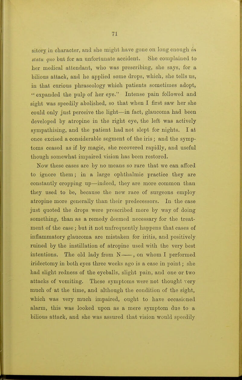 sitory in character, and she might have gone on long enough in statu quo but for an unfortunate accident. She complained to her medical attendant, who was prescribing, she says, for a bilious attack, and he applied some drops, which, she tells us, in that curious phraseology which patients sometimes adopt, expanded the pulp of her eye. Intense pain followed and sight was speedily abolished, so that when I first saw her she could only just perceive the light—in fact, glaucoma had been developed by atropine in the right eye, the left was actively sympathising, and the patient had not slept for nights. I at once excised a considerable segment of the iris ; and the symp- toms ceased as if by magic, she recovered rapidly, and useful though somewhat impaired vision has been restored. Now these cases are by no means so rare that we can afford to ignore them; in a large ophthalmic practice they are constantly cropping up—indeed, they are more common than they used to be, because the new race of surgeons employ atropine more generally than their predecessors. In the case just quoted the drops were prescribed more by way of doing something, than as a remedy deemed necessary for the treat- ment of the case; but it not unfrequently happens that cases of inflammatory glaucoma are mistaken for iritis, and positively ruined by the instillation of atropine used with the very best intentions. The old lady from N , on whom I performed iridectomy in both eyes three weeks ago is a case in point; she had slight redness of the eyeballs, slight pain, and one or two attacks of vomiting. These symptoms were not thought very much of at the time, and although the condition of the sight, which was very much impaired, ought to have occasioned alarm, this was looked upon as a mere symptom due to a bilious attack, and she was assured that vision would speedily