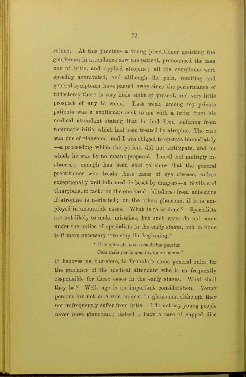 return. At this juncture a young practitioner assisting the gentleman in attendance saw the patient, pronounced the case one of iritis, and applied atropine; all the symptoms were speedily aggravated, and although the pain, vomiting and general symptoms have passed away since the performance of iridectomy there is very little sight at present, and very little prospect of any to come. Last week, among my private patients was a gentleman sent to me with a letter from his medical attendant stating that he had been suffering from rheumatic iritis, which had been treated by atropine. The case was one of glaucoma, and I was obliged to operate immediately —a proceeding which the patient did not anticipate, and for which he was by no means prepared. I need not multiply in- stances ; enough has been said to show that the general practitioner who treats these cases of eye disease, unless exceptionally well informed, is beset by dangers—a Scylla and Charybdis, in fact: on the one hand, blindness from adhesions if atropine is neglected; on the other, glaucoma if it is em- ployed in unsuitable cases. What is to be done ? Speciahsts are not likely to make mistakes, but such cases do not come under the notice of specialists in the early stages, and in none is it more necessary  to stop the beginning.  Principiis obsta sero medicina paratur Cum mala per longas inraluere moras. It behoves us, therefore, to formulate some general rules for the guidance of the medical attendant who is so frequently responsible for these cases in the early stages. What shall they be ? Well, age is an important consideration. Young persons are not as a rule subject to glaucoma, although they not unfrequently suffer from iritis. I do not say young people never have glaucoma; indeed I have a case of cuj)ped disc