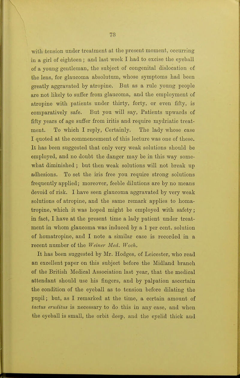 78 with teusion under treatment at the present moment, occurring in a girl of eighteen; and last week I had to excise the eyeball of a young gentleman, the subject of congenital dislocation of the lens, for glaucoma absolutum, whose symptoms had been greatly aggravated by atropine. But as a rule young people are not likely to suflfer from glaucoma, and the employment of atropine with patients under thirty, forty, or even fifty, is comparatively safe. But you will say, Patients upwards of fifty years of age suffer from iritis and require mydriatic treat- ment. To which I reply. Certainly. The lady whose case I quoted at the commencement of this lecture was one of these. It has been suggested that only very weak solutions should be employed, and no doubt the danger may be in this way some- what diminished ; but then weak solutions will not break up adhesions. To set the iris free you require strong solutions frequently applied; moreover, feeble dilutions are by no means devoid of risk. I have seen glaucoma aggravated by very weak solutions of atropine, and the same remark applies to homa- tropine, which it was hoped might be employed with safety; in fact, I have at the present time a lady patient under treat- ment in whom glaucoma was induced by a 1 per cent, solution of homatropine, and I note a similar case is recorded in a recent number of the Weiner Med. Woch. It has been suggested by Mr. Hodges, of Leicester, who read an excellent paper on this subject before the Midland branch of the British Medical Association last year, that the medical attendant should use his fingers, and by palpation ascertain the condition of the eyeball as to tension before dilating the pupil; but, as I remarked at the time, a certain amount of tactus eruditus is necessary to do this in any case, and when the eyeball is small, the orbit deep, and the eyelid thick and