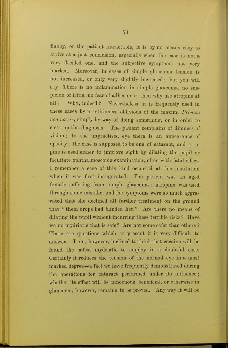 flabby, or the patient intractable, it is by no means easy to arrive at a just conclusion, especially when the case is not a very decided one, and the subjective symptoms not very marked. Moreover, in cases of simple glaucoma tension is not increased, or only very slightly increased; but you will say. There is no inflammation in simple glaucoma, no sus- picion of iritis, no fear of adhesions ; then why use atropine at all ? Why, indeed ? Nevertheless, it is frequently used in these cases by practitioners obUvious of the maxim, Priinum -non nocere, simply by way of doing something, or in order to clear up the diagnosis. The patient complains of dimness of vision; to the unpractised eye there is an appearance of opacity; the case is supposed to be one of cataract, and atro- pine is used either to improve sight by dilating the pupil or facilitate ophthalmoscopic examination, often with fatal effect. I remember a case of this kind occurred at this institution when it was first inaugurated. The patient was an aged female suffering from simple glaucoma; atropine was used through some mistake, and the symptoms were so much aggra- vated that she declined all further treatment on the ground that  them drops had blinded her. Are there no means of dilating the pupil without incurring these terrible risks ? Have we no mydriatic that is safe ? Are not some safer than others ? These are questions which at present it is very difficult to answer. I am, however, inclined to think that cocaine will be found the safest mydriatic to employ in a doubtful case. Certainly it reduces the tension of the normal eye in a most marked degree—a fact we have frequently demonstrated during the operations for cataract performed under its influence ; whether its effect will be innocuous, beneficial, or otherwise in glaucoma, however, remains to be proved. Any way it will be