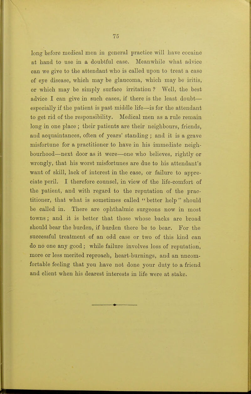 long before medical men iu general practice will have cocaine at hand to use in a doubtful case. Meanwhile what advice can we give to the attendant who is called upon to treat a case of eye disease, which may be glaucoma, which may be iritis, or which may be simply surface irritation ? Well, the best advice I can give in such cases, if there is the least doubt— especially if the patient is past middle life—is for the attendant to get rid of the responsibility. Medical men as a rule remain long in one place ; their patients are their neighbours, friends, and acquaintances, often of years' standing ; and it is a grave misfortune for a practitioner to have in his immediate neigh- bourhood—next door as it were—one who believes, rightly or wi-ongly, that his worst misfortunes are due to his attendant's want of skill, lack of interest in the case, or failure to appre- ciate peril. I therefore counsel, in view of the life-comfort of the patient, and with regard to the reputation of the prac- titioner, that what is sometimes called better help should be called in. There are ophthalmic surgeons now in most towns; and it is better that those whose backs are broad should bear the burden, if burden there be to bear. For the successful treatment of an odd case or two of this kind can do no one any good; while failure involves loss of reputation, more or less merited reproach, heart-burnings, and an uncom- fortable feeling that you have not done your duty to a friend and client when his dearest interests in life were at stake.