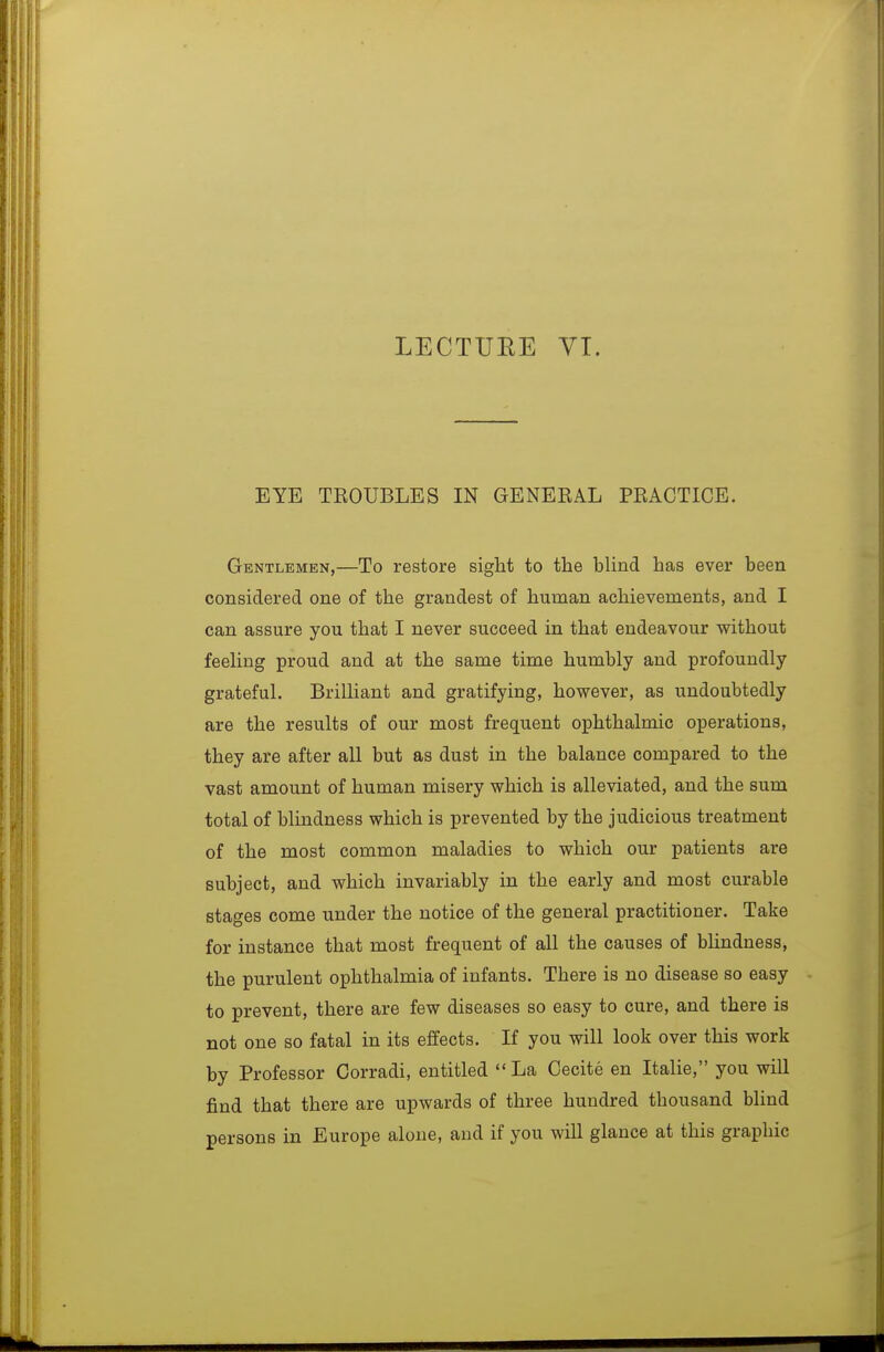 LECTURE VT. EYE TKOUBLES IN GENEEAL PBACTICE. Gentlemen,—To restore sight to the bUnd has ever been considered one of the grandest of human achievements, and I can assure you that I never succeed in that endeavour without feeHng proud and at the same time humbly and profoundly grateful. Brilliant and gratifying, however, as undoubtedly are the results of our most frequent ophthalmic operations, they are after all but as dust in the balance compared to the vast amount of human misery which is alleviated, and the sum total of blindness which is prevented by the judicious treatment of the most common maladies to which our patients are subject, and which invariably in the early and most curable stages come under the notice of the general practitioner. Take for instance that most frequent of all the causes of blindness, the purulent ophthalmia of infants. There is no disease so easy to prevent, there are few diseases so easy to cure, and there is not one so fatal in its effects. If you will look over this work by Professor Corradi, entitled La Cecite en Italic, you will find that there are upwards of three hundred thousand blind persons in Europe alone, and if you will glance at this graphic