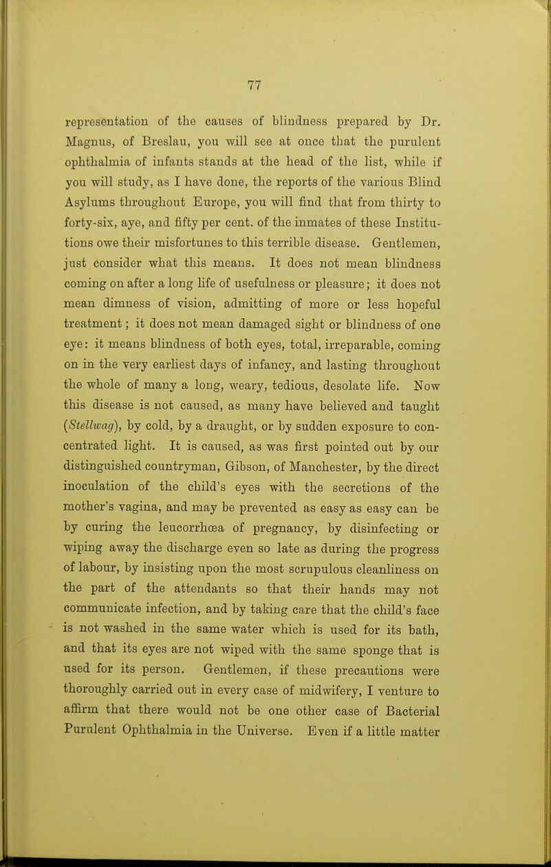 represeutation of the causes of blindness prepared by Dr. Magnus, of Breslau, you will see at once that the purulent ophthalmia of infants stands at the head of the list, while if you will study, as I have done, the reports of the various Blind Asylums throughout Europe, you will find that from thirty to forty-six, aye, and fifty per cent, of the inmates of these Institu- tions owe their misfortunes to this terrible disease. Gentlemen, just consider what this means. It does not mean blindness coming on after a long life of usefulness or pleasure; it does not mean dimness of vision, admitting of more or less hopeful treatment; it does not mean damaged sight or blindness of one eye: it means blindness of both eyes, total, irreparable, coming on in the very earhest days of infancy, and lasting throughout the whole of many a long, weary, tedious, desolate life. Now this disease is not caused, as many have believed and taught {Stellwag), by cold, by a draught, or by sudden exposure to con- centrated light. It is caused, as was first pointed out by our distinguished countryman, Gibson, of Manchester, by the direct inoculation of the child's eyes with the secretions of the mother's vagina, and may be prevented as easy as easy can be by curing the leucorrhoea of pregnancy, by disinfecting or wiping away the discharge even so late as during the progress of labour, by insisting upon the most scrupulous cleanliness on the part of the attendants so that their hands may not communicate infection, and by taking care that the child's face is not washed in the same water which is used for its bath, and that its eyes are not wiped with the same sponge that is used for its person. Gentlemen, if these precautions were thoroughly carried out in every case of midwifery, I venture to affirm that there would not be one other case of Bacterial Purulent Ophthalmia in the Universe. Even if a little matter