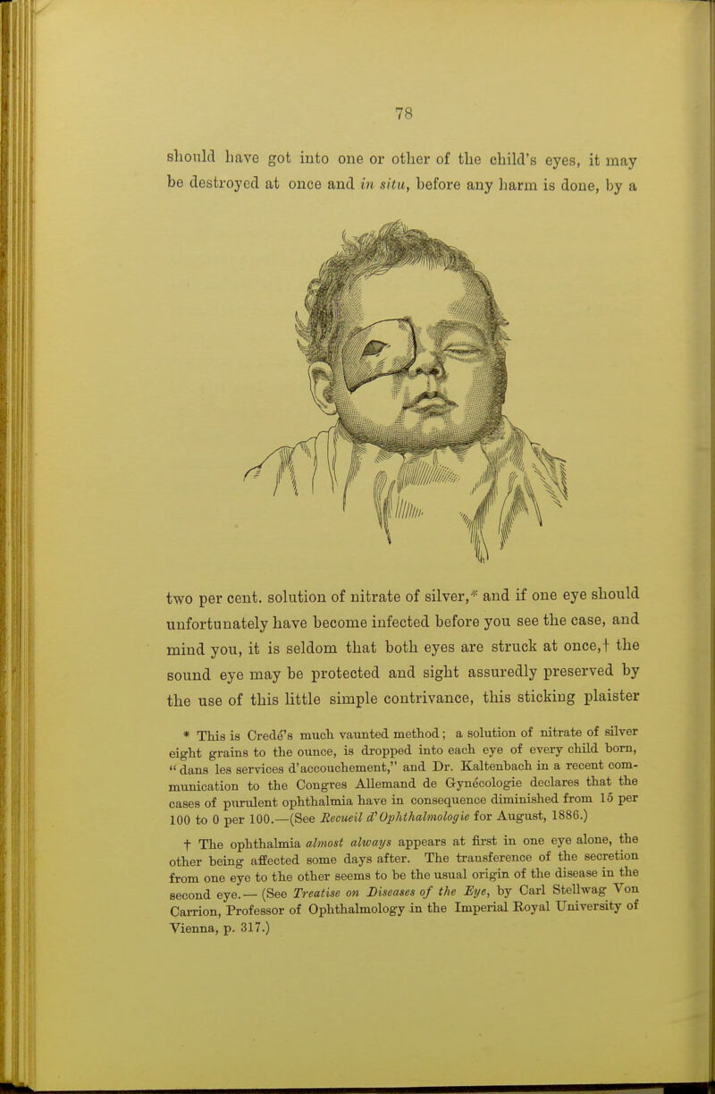 should have got into one or other of the child's eyes, it may be destroyed at once and in situ, before any harm is done, by a two per cent, solution of nitrate of silver,'^ and if one eye should unfortunately have become infected before you see the case, and mind you, it is seldom that both eyes are struck at once,+ the sound eye may be protected and sight assuredly preserved by the use of this little simple contrivance, this sticking plaister * Tliia is Crede's mucli vaunted method; a solution of nitrate of silver eight grains to the ounce, is dropped into each eye of every child born,  dans les services d'accouchement, and Dr. Kaltenbach iu a recent com- munication to the Congres Allemand de Gynecologic declares that the cases of purulent ophthalmia have in consequence diminished from 15 per 100 to 0 per 100.—(See Recueil d'Ophthahnologie for August, 1886.) t The ophthalmia almost always appears at first in one eye alone, the other being afEected some days after. The transference of the secretion from one eye to the other seems to be the usual origin of the disease in the second eye. — (See Treatise on Diseases of the Eye, by Carl Stellwag Von Carrion, Professor of Ophthalmology in the Imperial Koyal University of Vienna, p. 317.)