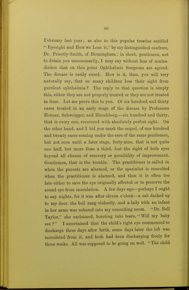 February last year; as also iu this popular treatise entitled  Eyesight and How we Lose it, by my distinguished confrere, Dr. Priestly-Smith, of Birmingham; in short, gentlemen, not to detain you unnecessarily, I may say without fear of contra- diction that on this point Ophthalmic Surgeons are agreed. The disease is easily cured. How is it, then, you will very naturally say, that so many children lose their sight from purulent ophthalmia ? The reply to that question is simply this, either they are not properly treated or they are not treated in time. Let me prove this to you. Of six hundred and thirty cases treated in an early stage of the disease by Professors Horner, Schweigger, and Hirschberg,—six hundred and thirty, that is every one, recovered with absolutely perfect sight. On the other hand, and I bid you mark the sequel, of one hundred and twenty cases coming under the care of the same gentlemen, but not seen until a later stage, forty-nine, that is not quite one half, but more than a third, lost the sight of both eyes beyond all chance of recovery or possibility of improvement. Gentlemen, that is the trouble. The practitioner is called in when the parents are alarmed, or the specialist is consulted when the practitioner is alarmed, and then it is often too late either to save the eye originally affected or to preserve the sound eye from inoculation. A few days ago—perhaps I ought to say nights, for it was after eleven o'clock—a cab dashed up to my door, the bell rang violently, and a lady with an infant in her arms was ushered into my consulting room. Dr. Bell Taylor, she exclaimed, bursting into tears, Will my baby see ? I ascertained that the child's right eye commenced to discharge three days after birth, some days later the left was inoculated from it, and both had been discharging freely for three weeks. All was supposed to be going on well.  The child