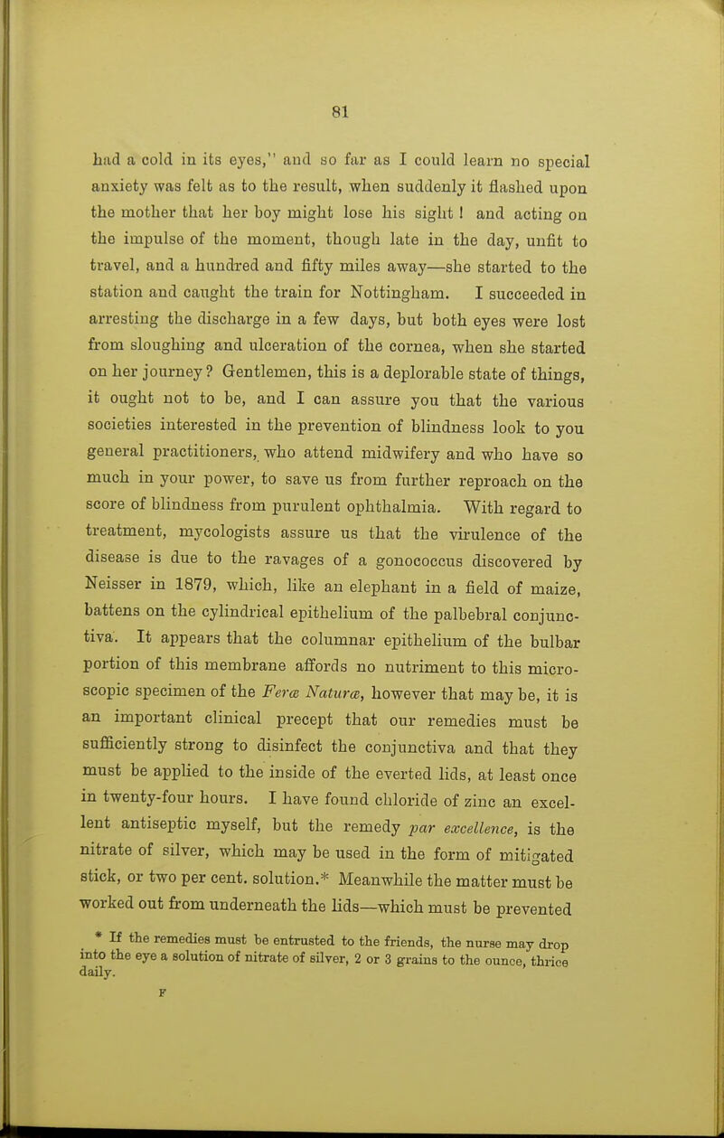had a cold in its eyes, and so far as I could learn no special anxiety was felt as to the result, when suddenly it flashed upon the mother that her boy might lose his sight ! and acting on the impulse of the moment, though late iu the day, unfit to travel, and a hundred and fifty miles away—she started to the station and caught the train for Nottingham. I succeeded in arresting the discharge in a few days, but both eyes were lost from sloughing and ulceration of the cornea, when she started on her journey? Gentlemen, this is a deplorable state of things, it ought not to be, and I can assure you that the various societies interested in the prevention of blindness look to you general practitioners, who attend midwifery and who have so much in your power, to save us from further reproach on the score of blindness from purulent ophthalmia. With regard to treatment, mycologists assure us that the virulence of the disease is due to the ravages of a gonococcus discovered by Neisser in 1879, which, like an elephant in a field of maize, battens on the cylindrical epithelium of the palbebral conjunc- tiva. It appears that the columnar epithelium of the bulbar portion of this membrane affords no nutriment to this micro- scopic specimen of the Perm Naturas, however that may be, it is an important clinical precept that our remedies must be sufficiently strong to disinfect the conjunctiva and that they must be applied to the inside of the everted lids, at least once in twenty-four hours. I have found chloride of zinc an excel- lent antiseptic myself, but the remedy par excellence, is the nitrate of silver, which may be used in the form of mitigated stick, or two per cent, solution.* Meanwhile the matter must be worked out from underneath the lids—which must be prevented * If the remedies must be entrusted to the friends, the nurse may drop into the eye a solution of nitrate of silver, 2 or 3 grains to the ounce, thrice daUy.