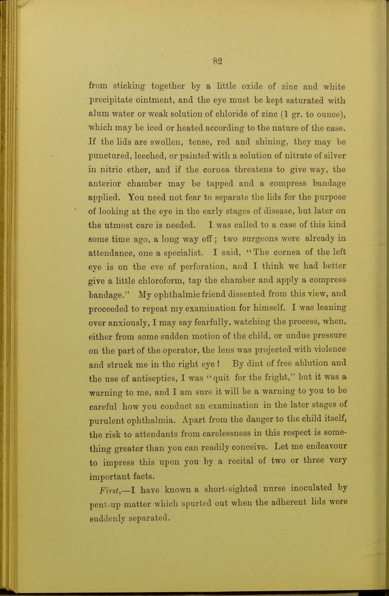 from sticking together by a little oxide of zinc and white preciiDitate ointment, and the eye must be kept saturated with alum water or weak solution of chloride of zinc (1 gr. to ounce), which may be iced or heated according to the nature of the case. If the lids are swollen, tense, red and shining, they may be punctured, leeched, or painted with a solution of nitrate of silver in nitric ether, and if the cornea threatens to give way, the anterior chamber may be tapped and a compress bandage applied. You need not fear to separate the lids for the purpose of looking at the eye in the early stages of disease, but later on the utmost care is needed. I was called to a case of this kind some time ago, a long way off ; two surgeons were already in attendance, one a specialist. I said,  The cornea of the left eye is on the eve of perforation, and I think we had better give a little chloroform, tap the chamber and apply a compress bandage. My ophthalmic friend dissented from this view, and proceeded to repeat my examination for himself. I was leaning over anxiously, I may say fearfully, watching the process, when, either from some sudden motion of the child, or undue pressure on the part of the operator, the lens was projected with violence and struck me in the right eye ! By dint of free ablution and the use of antiseptics, I was quit for the fright, but it was a warning to me, and I am sure it will be a warning to you to be careful how you conduct an examination in the later stages of purulent ophthalmia. Apart from the danger to the child itself, the risk to attendants from carelessness in this respect is some- thing greater than you can readily conceive. Let me endeavour to impress this upon you by a recital of two or three very important facts. First—1 have known a short-sighted nurse inoculated by pent-up matter which spurted out when the adherent lids were suddenly separated.