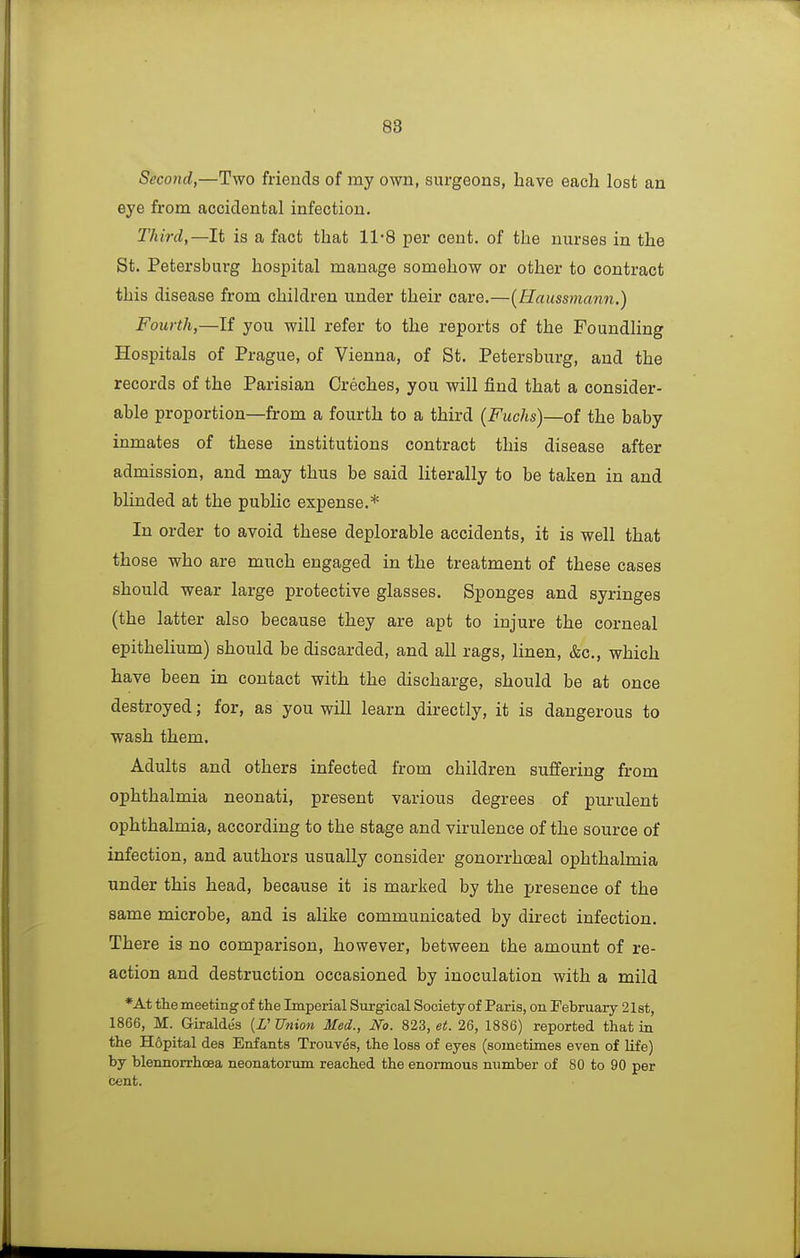 Second,—Two friends of my own, surgeons, have each lost an eye from accidental infection. Third,—It is a fact that 11-8 per cent, of the nurses in the St. Petersburg hospital manage somehow or other to contract this disease from children under their care.—{Haussmann.) Fourth,—If you will refer to the reports of the Foundling Hospitals of Prague, of Vienna, of St. Petersburg, and the records of the Parisian Creches, you will find that a consider- able proportion—from a fourth to a third {Fuchs)—oi the baby inmates of these institutions contract this disease after admission, and may thus be said literally to be taken in and blinded at the public expense.* In order to avoid these deplorable accidents, it is well that those who are much engaged in the treatment of these cases should wear large protective glasses. Sponges and syringes (the latter also because they are apt to injure the corneal epithelium) should be discarded, and all rags, linen, &c., which have been in contact with the discharge, should be at once destroyed; for, as you wiU learn directly, it is dangerous to wash them. Adults and others infected from children sufifering from ophthalmia neonati, present various degrees of purulent ophthalmia, according to the stage and virulence of the source of infection, and authors usually consider gonorrhoeal ophthalmia under this head, because it is marked by the presence of the same microbe, and is alike communicated by direct infection. There is no comparison, however, between the amount of re- action and destruction occasioned by inoculation with a mild *At the meeting of the Imperial Surgical Society of Paris, on February 21st, 1866, M. G-iraldes (X' Union Med., No. 823, et. 26, 1886) reported that in the H6pital des Enfants Trouves, the loss of eyes (sometimes even of life) by blennorrhoea neonatorum reached the enormous number of 80 to 90 per cent.