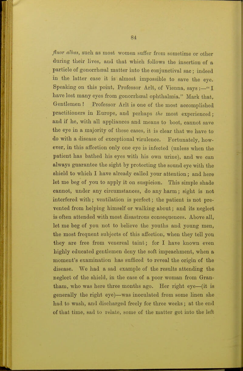 fluor albiis, such as most women suffer fi-om sometime or other during their lives, and that which follows the insertion of a particle of gonorrhoeal matter into the conjunctival sac ; indeed in the latter case it is almost impossible to save the eye. Speaking on this point, Professor Arlt, of Vienna, says :— I have lost many eyes from gonorrhoeal ophthalmia. Mark that, Gentlemen ! Professor Arlt is one of the most accomplished practitioners in Europe, and perhaps the most experienced; and if he, with all appliances and means to boot, cannot save the eye in a majority of these cases, it is clear that we have to do with a disease of exceptional virulence. Fortunately, how- ever, in this affection only one eye is infected (unless when the patient has bathed his eyes with his own urine), and we can always guarantee the sight by protecting the sound eye with the shield to which I have already called your attention; and here let me beg of you to apply it on suspicion. This simple shade cannot, under any circumstances, do any harm; sight is not interfered with ; ventilation is perfect; the patient is not pre- vented from helping himself or walking about; and its neglect is often attended with most disastrous consequences. Above all, let me beg of you not to believe the youths and young men, the most frequent subjects of this affection, when they tell you they are free from venereal taint; for I have known even highly educated gentlemen deny the soft impeachment, when a moment's examination has sufficed to reveal the origin of the disease. We had a sad example of the results attending the neglect of the shield, in the case of a poor woman from Gran- tham, who was here three months ago. Her right eye—(it is generally the right eye)—was inoculated from some linen she had to wash, and discharged freely for three weeks; at the end of that time, sad to relate, some of the matter got into the left