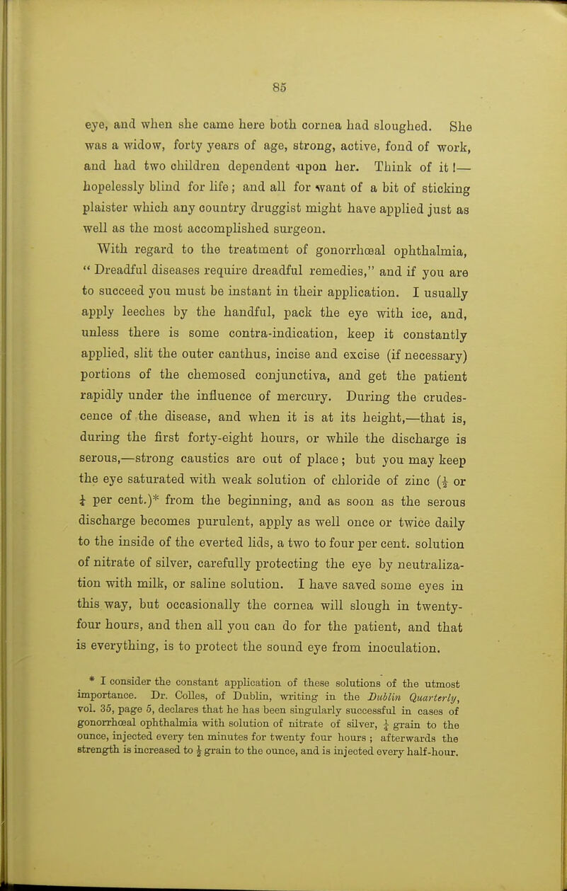 eye, and when she came here both cornea had sloughed. She was a widow, forty years of age, strong, active, fond of work, and had two children dependent -upon her. Think of it I— hopelessly blind for life; and all for want of a bit of sticking plaister which any country druggist might have applied just as well as the most accomplished surgeon. With regard to the treatment of gonorrhoeal ophthalmia, '* Dreadful diseases require dreadful remedies, and if you are to succeed you must be instant in their application. I usually apply leeches by the handful, pack the eye with ice, and, unless there is some contra-indication, keep it constantly applied, slit the outer canthus, incise and excise (if necessary) portions of the chemosed conjunctiva, and get the patient rapidly under the influence of mercury. During the crudes- cence of the disease, and when it is at its height,—that is, during the first forty-eight hours, or while the discharge is serous,—strong caustics are out of place; but you may keep the eye saturated with weak solution of chloride of zinc or i per cent.)* from the beginning, and as soon as the serous discharge becomes purulent, apply as well once or twice daily to the inside of the everted lids, a two to four per cent, solution of nitrate of silver, carefully protecting the eye by neutraliza- tion with milk, or saline solution. I have saved some eyes in this way, but occasionally the cornea will slough in twenty- four hours, and then all you can do for the patient, and that is everything, is to protect the sound eye from inoculation. * I consider the constant application of these solutions of the utmost importance. Dr. Colles, of Dublin, wi-iting in the Dublin Quarterly/, vol. 35, page 5, declares that he has been singularly successful iu cases of gonorrhoeal ophthalmia with solution of nitrate of sUver, A grain to the ounce, injected eveiy ten minutes for twenty four hours ; afterwards the strength is increased to ^ grain to the ounce, and is injected every half-hour.