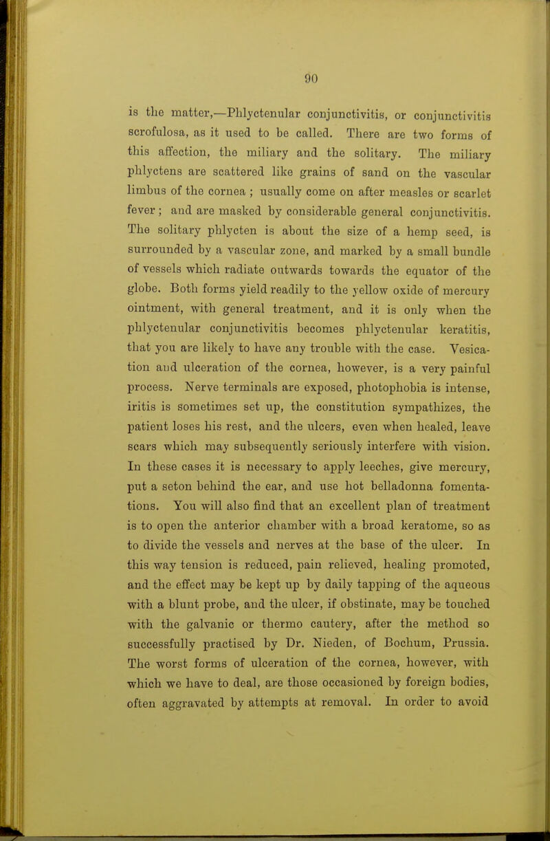 is tlie matter,—Phlyctenular conjunctivitis, or conjunctivitis scrofulosa, as it used to be called. There are two forms of this affection, the miliary and the solitary. The miliary phlyctens are scattered like grains of sand on the vascular limbus of the cornea ; usually come on after measles or scarlet fever ; and ai*e masked by considerable general conjunctivitis. The solitary phlycten is about the size of a hemp seed, is surrounded by a vascular zone, and marked by a small bundle of vessels which radiate outwards towards the equator of the globe. Both forms yield readily to the yellow oxide of mercury ointment, with general treatment, and it is only when the phlyctenular conjunctivitis becomes phlyctenular keratitis, that you are likely to have any trouble with the case. Vesica- tion and ulceration of the cornea, however, is a very painful process. Nerve terminals are exposed, photophobia is intense, iritis is sometimes set up, the constitution sympathizes, the patient loses his rest, and the ulcers, even when healed, leave scars which may subsequently seriously interfere with vision. In these cases it is necessary to apply leeches, give mercury, put a seton behind the ear, and use hot belladonna fomenta- tions. You will also find that an excellent plan of treatment is to open the anterior chamber with a broad keratome, so as to divide the vessels and nerves at the base of the ulcer. In this way tension is reduced, pain relieved, healing promoted, and the effect may be kept up by daily tapping of the aqueous with a blunt probe, and the ulcer, if obstinate, may be touched with the galvanic or thermo cautery, after the method so successfully practised by Dr. Nieden, of Bochum, Prussia. The worst forms of ulceration of the cornea, however, with •which we have to deal, are those occasioned by foreign bodies, often aggravated by attempts at removal. In order to avoid
