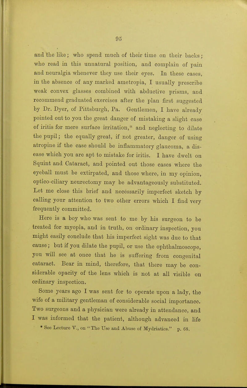 and the like; who spend much of their time on their backs; who read in this unnatural position, and complain of pain and neuralgia whenever they use their eyes. In these cases, in the absence of any marked ametropia, I usually prescribe weak convex glasses combined with abductive prisms, and recommend graduated exercises after the plan first suggested by Dr. Dyer, of Pittsburgh, Pa. Gentlemen, I have already pointed out to you the great danger of mistaking a slight case of iritis for mere surface irritation,* and neglecting to dilate the pupil; the equally great, if not greater, danger of using atropine if the case should be inflammatory glaucoma, a dis- ease which you are apt to mistake for iritis. I have dwelt on Squint and Cataract, and pointed out those cases where the eyeball must be extirpated, and those where, in my opinion, optico-ciliary neurectomy may be advantageously substituted. Let me close this brief and necessarily imperfect sketch by calling your attention to two other errors which I find very frequently committed. Here is a boy who was sent to me by his surgeon to be treated for myopia, and in truth, on ordinary inspection, you might easily conclude that his imperfect sight was due to that cause; but if you dilate the pupil, or use the ophthalmoscope, you will see at once that he is suffering from congenital cataract. Bear in mind, therefore, that there may be con- siderable opacity of the lens which is not at all visible on ordinary inspection. Some years ago I was sent for to operate upon a lady, the wife of a military gentleman of considerable social importance. Two surgeons and a physician were already in attendance, and I was informed that the patient, although advanced in life * See Lecture V., on  The Use and Abuse of Mydriatics. p. 68.