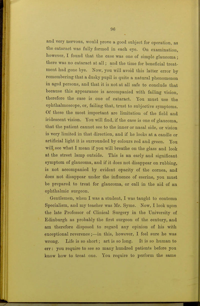 and very nervous, would prove a good subject for operation, as the cataract was fully formed in each eye. On examination, however, I found that the case was one of simple glaucoma; there was no cataract at all; and the time for beneficial treat- ment had gone bye. Now, you will avoid this latter error by remembering that a dusky pupil is quite a natural phenomenon in aged persons, and that it is not at all safe to conclude that because this appearance is accompanied with failing vision, therefore the case is one of cataract. You must use the ophthalmoscope, or, failing that, trust to subjective symptoms. Of these the most important are limitation of the field and iridescent vision. You will find, if the case is one of glaucoma, that the patient cannot see to the inner or nasal side, or vision is very limited in that direction, and if he looks at a candle or artificial light it is surrounded by colours red and green. You will, see what I mean if you will breathe on the glass and look at the street lamp outside. This is an early and significant symptom of glaucoma, and if it does not disappear on rubbing, is not accompanied by evident opacity of the cornea, and does not disappear under the influence of eserine, you must be prepared to treat for glaucoma, or call in the aid of an ophthalmic surgeon. Gentlemen, when I was a student, I was taught to contemn Specialism, and my teacher was Mr. Syme. Now, I look upon the late Professor of Clinical Surgery in the University of Edinburgh as probably the first surgeon of the century, and am therefore disposed to regard any opinion of his with exceptional reverence;—in this, however, I feel sure he was wrong. Life is so short; art is so long. It is so human to err: you require to see so many hundred patients before you know how to treat one. You require to perform the same