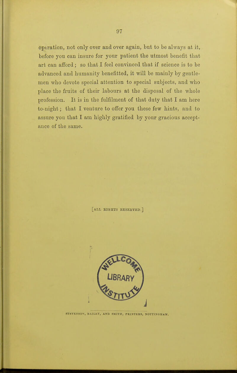 operation, not only over and over again, but to be always at it, before you can insure for your patient the utmost benefit that art can afiford; so that I feel convinced that if science is to be advanced and humanity benefitted, it will be mainly by gentle- men who devote special attention to special subjects, and who place the fruits of their labours at the disposal of the whole profession. It is in the fulfilment of that duty that I am here to-night; that I venture to offer you these few hints, and to assure you that I am highly gratified by your gracious accept- ance of the same. [all eights eeseeved.] STKVKNSOV, BAILKY, AND SMITH, PRINTKRS, NOTTIXOIIAM.