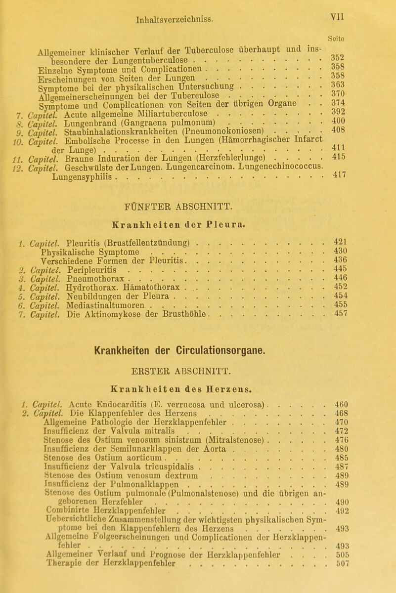 Seite Allgemeiner klinischer Verlauf der Tuberculose überhaupt und ins- besondere der Lungentuberculose 352 Einzelne Symptome und Complicationen ^os Erscheinungen von Seiten der Lungen ^5» Symptome bei der physikalischen Untersuchung -iW Allffemeinerscheinungen bei der Tuberculose . . . 370 Symptome und Complicationen von Seiten der übrigen Organe . . 374 7. Capitel. Acute allgemeine Miliartuberculose 392 5. Capitel. Lungenbrand (Gangraena pulmonum) 400 9. Capitel. Staubinhalationskrankheiten (Pneumonokoniosen) 408 10. Capitel. Embolische Processe in den Lungen (Hämorrhagischer Infarct der Lunge) 411 11. Capitel. Braune Induration der Lungen (Herzfehlerlunge) 415 12. Capitel. Geschwülste der Lungen. Lungencarcinom. Lungenechinococcus. Lungensyphilis 417 FÜNFTER ABSCHNITT. Krankheiten der Pleura. 1. Capitel. Pleuritis (Brustfellentzündung) 421 Physikalische Symptome 430 Verschiedene Formen der Pleuritis 436 2. Capitel. Peripleuritis 445 •3. Capitel. Pneumothorax 446 4. Capitel. Hydrothorax. Hämatothorax . 452 5. Capitel. Neubildungen der Pleura 454 6. Capitel. Mediastinaltumoren 455 7. Capitel. Die Aktinomykose der Brusthöhle 457 Krankheiten der Circulationsorgane. ERSTER ABSCHNITT. Krankheiten des Herzens. /. Capitel. Acute Endocarditis (E. verrucosa und ulcerosa) 460 2, Capitel. Die Klappenfehler des Herzens 468 Allgemeine Pathologie der Herzklappenfehler 470 Insufficienz der Valvula mitralis 472 Stenose des Ostium venosum sinistrum (Mitralstenose) 476 Insufficienz der Semilunarklappen der Aorta 480 Steno.se des Ostium aorticum 485 Insufficienz der Valvula tricuspidalis 487 Stenose des Ostium venosum dextrnm 489 Insufficienz der Pulmonalklappen 489 Stenose des Ostium pulmonale (Pulmonalstenose) und die übrigen an- geborenen Herzfehler 490 Combinirte Ilerzklappenfehler 492 Uebersichtiiche Zusammenstellung der wichtigsten physikalischen Sym- ptome bei den Klappenfehlern des Herzens 493 Allgemeine Folgeerscheinungen und Complicationen der Herzklappen- fehler 493 Allgemeiner Verlauf und Prognose der Horzklappcnfehler .... 505 Therapie der Ilerzklappenfehler 507