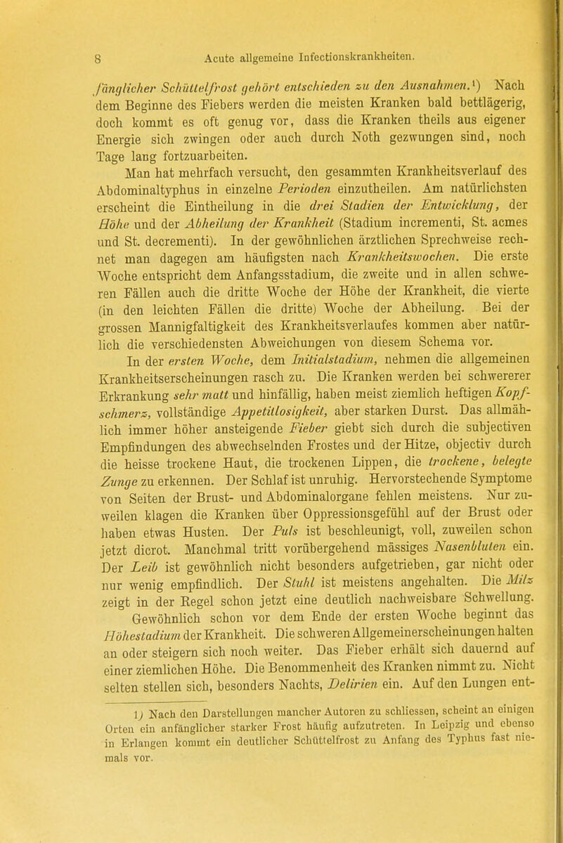 länglicher Schüttelfrost gehört entschieden zu den Ausnahmen.^) Nach dem Beginne des Fiebers werden die meisten Kranken bald bettlägerig, doch kommt es oft genug vor, dass die Kranken theils aus eigener Energie sich zwingen oder auch durch Noth gezwungen sind, noch Tage lang fortzuarbeiten. Man hat mehrfach versucht, den gesammten Krankheitsverlauf des Abdominaltyphus in einzelne Perioden einzutheilen. Am natürlichsten erscheint die Eintheilung in die drei Stadien der Entwicklung, der Höhe und der Abheilung der Krankheit (Stadium incrementi, St. acmes und St. decrementi). In der gewöhnlichen ärztlichen Sprechweise rech- net man dagegen am häufigsten nach Krankheitswochen. Die erste Woche entspricht dem Anfangsstadium, die zweite und in allen schwe- ren Fällen auch die dritte Woche der Höhe der Krankheit, die vierte (in den leichten Fällen die dritte) Woche der Abheilung. Bei der grossen Mannigfaltigkeit des Krankheitsverlaufes kommen aber natür- lich die verschiedensten Abweichungen von diesem Schema vor. In der ersten Woche, dem Mtialstadium, nehmen die allgemeinen Krankheitserscheinungen rasch zu. Die Kranken werden bei schwererer Erkrankung sehr matt und hinfällig, haben meist ziemlich heftigen Kopf- schmerz, vollständige Appetitlosigkeit, aber starken Durst. Das allmäh- lich immer höher ansteigende Fieber giebt sich durch die subjectiven Empfindungen des abwechselnden Frostes und der Hitze, objectiv durch die heisse trockene Haut, die trockenen Lippen, die trockene, belegte Zunge zu erkennen. Der Schlaf ist unruhig. Hervorstechende Symptome von Seiten der Brust- und Abdominalorgane fehlen meistens. Nur zu- weilen klagen die Kranken über Oppressionsgefühl auf der Brust oder haben etwas Husten. Der Puls ist beschleunigt, voll, zuweilen schon jetzt dicrot. Manchmal tritt vorübergehend massiges Nasenbluten ein. Der Leib ist gewöhnlich nicht besonders aufgetrieben, gar nicht oder nur -wenig empfindlich. Der Stuhl ist meistens angehalten. Die Milz zeigt in der Regel schon jetzt eine deutlich nachweisbare Schwellung. Gewöhnlich schon vor dem Ende der ersten Woche beginnt das Höhestadium der Krankheit. Die schweren Allgemeinerscheinungen halten an oder steigern sich noch weiter. Das Fieber erhält sich dauernd auf einer ziemlichen Höhe. Die Benommenheit des Kranken nimmt zu. Nicht selten stellen sich, besonders Nachts, Delirien ein. Auf den Lungen ent- \) Nach den Darstellungen mancher Autoren zu schliessen, scheint an einigen Orten ein anfänglicher starker Frost häufig aufzutreten. In Leipzig und ebenso in Erlangen kommt ein deutlicher Schüttelfrost zu Anfang des Typhus fast nie- mals vor.