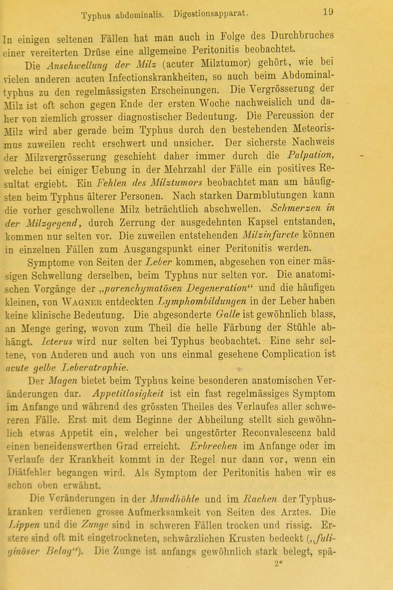 Iq einigen seltenen Fällen hat man auch in Folge des Durchbruches einer vereiterten Drüse eine allgemeine Peritonitis beobachtet. Die Anschwellung der Milz (acuter Milztumor) gehört, wie bei vielen anderen acuten Infectionskrankheiten, so auch beim Abdominal- typhus zu den regelmässigsten Erscheinungen. Die Vergrösserung der Milz ist oft schon gegen Ende der ersten Woche nachweislich und da- her von ziemlich grosser diagnostischer Bedeutung. Die Percussion der Milz wird aber gerade beim Typhus durch den bestehenden Meteoris- mus zuweilen recht erschwert und unsicher. Der sicherste Nachweis der Milzvergrösserung geschieht daher immer durch die Palpation, welche bei einiger Hebung in der Mehrzahl der Fälle ein positives Re- sultat ergiebt. Ein Fehlen des Milztumors beobachtet man am häufig- sten beim Typhus älterer Personen. Nach starken Darmblutungen kann die vorher geschwollene Milz beträchtlich abschwellen. Schmerzen in der Milzgegend, durch Zerrung der ausgedehnten Kapsel entstanden, kommen nur selten vor. Die zuweilen entstehenden Milzinfarcie können in einzelnen Fällen zum Ausgangspunkt einer Peritonitis werden. Symptome von Seiten der Leber kommen, abgesehen von einer mäs- sigen Schwellung derselben, beim Typhus nur selten vor. Die anatomi- schen Vorgänge der „parenchymatösen Degeneration und die häufigen kleinen, von Wagner entdeckten Lymphombildungen in der Leber haben keine klinische Bedeutung. Die abgesonderte Galle ist gewöhnlich blass, an Menge gering, wovon zum Theil die helle Färbung der Stühle ab- hängt. Icterus wird nur selten bei Typhus beobachtet. Eine sehr sel- tene, von Anderen und auch von uns einmal gesehene Complieation ist acute gelbe Leberatrophie. Der Magen bietet beim Typhus keine besonderen anatomischen Ver- änderungen dar. Appetitlosigkeit ist ein fast regelmässiges Symptom im Anfange und während des grössten Theiles des Verlaufes aller schwe- reren Fälle. Erst mit dem Beginne der Abheilung stellt sich gewöhn- lich etwas Appetit ein, welcher bei ungestörter Reconvalescenz bald einen beneidenswerthen Grad erreicht. Erbrechen im Anfange oder im Verlaufe der Krankheit kommt in der Regel nur dann vor, wenn ein Diätfehler begangen wird. Als Symptom der Peritonitis haben wir es schon oben erwähnt. Die Veränderungen m der Mundhöhle und im Rachen der Typhus- kranken verdienen grosse Aufmerksamkeit von Seiten des Arztes. Die Lippen und die Zunge sind in schweren Fällen trocken und rissig. Er- stere sind oft mit eingetrockneten, schwärzlichen Krusten bedeckt {,^fuli- ginöser Belag). Die Zunge ist anfangs gewöhnlich stark belegt, spä- 2*