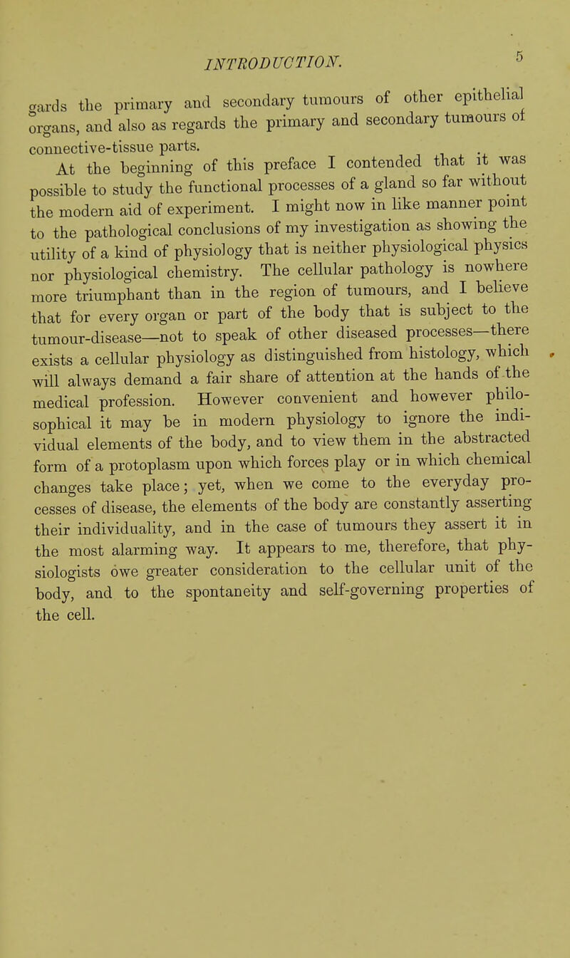aards the primary and secondary tumours of other epithelial organs, and also as regards the primary and secondary tumours ot connective-tissue parts. At the beginning of this preface I contended that it was possible to study the functional processes of a gland so far without the modern aid of experiment. I might now in like manner point to the pathological conclusions of my investigation as showing the utility of a kind of physiology that is neither physiological physics nor physiological chemistry. The cellular pathology is nowhere more triumphant than in the region of tumours, and I believe that for every organ or part of the body that is subject to the tumour-disease—not to speak of other diseased processes—there exists a cellular physiology as distinguished from histology, which wdl always demand a fair share of attention at the hands of the medical profession. However convenient and however philo- sophical it may be in modern physiology to ignore the indi- vidual elements of the body, and to view them in the abstracted form of a protoplasm upon which forces play or in which chemical changes take place; yet, when we come to the everyday pro- cesses of disease, the elements of the body are constantly asserting their individuality, and in the case of tumours they assert it in the most alarming way. It appears to me, therefore, that phy- siologists owe greater consideration to the cellular unit of the body, and to the spontaneity and self-governing properties of the cell.