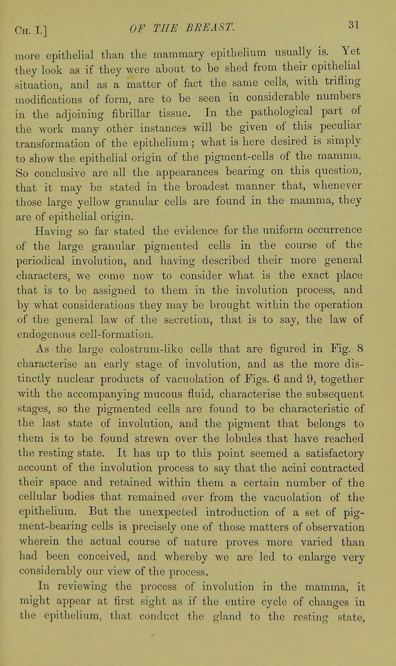 more epitlielial tlian the mammary epithelium usually is. Yet they look as if they were about to be shed from their epithelial situation, and as a matter of fact the same cells, with trifling modifications of form, are to be seen in considerable numbers in the adjoining fibrillar tissue. In the pathological part of the work many other instances will be given of this peculiar transformation of the epithelium; what is here desired is simply to show the epithelial origin of the pigment-cells of the mamma. So conclusive are all the appearances bearing on this question, that it may be stated in the broadest manner that, whenever those large yellow granular cells are found in the mamma, they are of epithelial origin. Having so far stated the evidence for the uniform occurrence of the large granular pigmented cells in the course of the periodical involution, and having described their more general characters, we come now to consider what is the exact place that is to be assigned to them in the involution process, and by what considerations they may be brought within the operation of the general law of the secretion, that is to say, the law of endogenous cell-formation. Ab the large colostrum-like cells that are figured in Fig. 8 characterise an early stage of involution, and as the more dis- tinctly nuclear products of vacuolation of Figs. 6 and 9, together with the accompanying mucous fluid, characterise the subsequent stages, so the pigmented cells are found to be characteristic of the last state of involution, and the pigment that belongs to them is to be found strewn over the lobules that have reached the resting state. It has up to this point seemed a satisfactory account of the involution process to say that the acini contracted their space and retained within them a certain number of the cellular bodies that remained over from the vacuolation of the epithelium. But the unexpected introduction of a set of pig- ment-bearing cells is precisely one of those matters of observation wherein the actual course of nature proves more varied than had been conceived, and whereby we are led to enlarge very considerably our view of the process. In reviewing the process of involution in the mamma, it might appear at first sight as if the entire cycle of changes in the epithelium, that conduct the gland to the resting state,