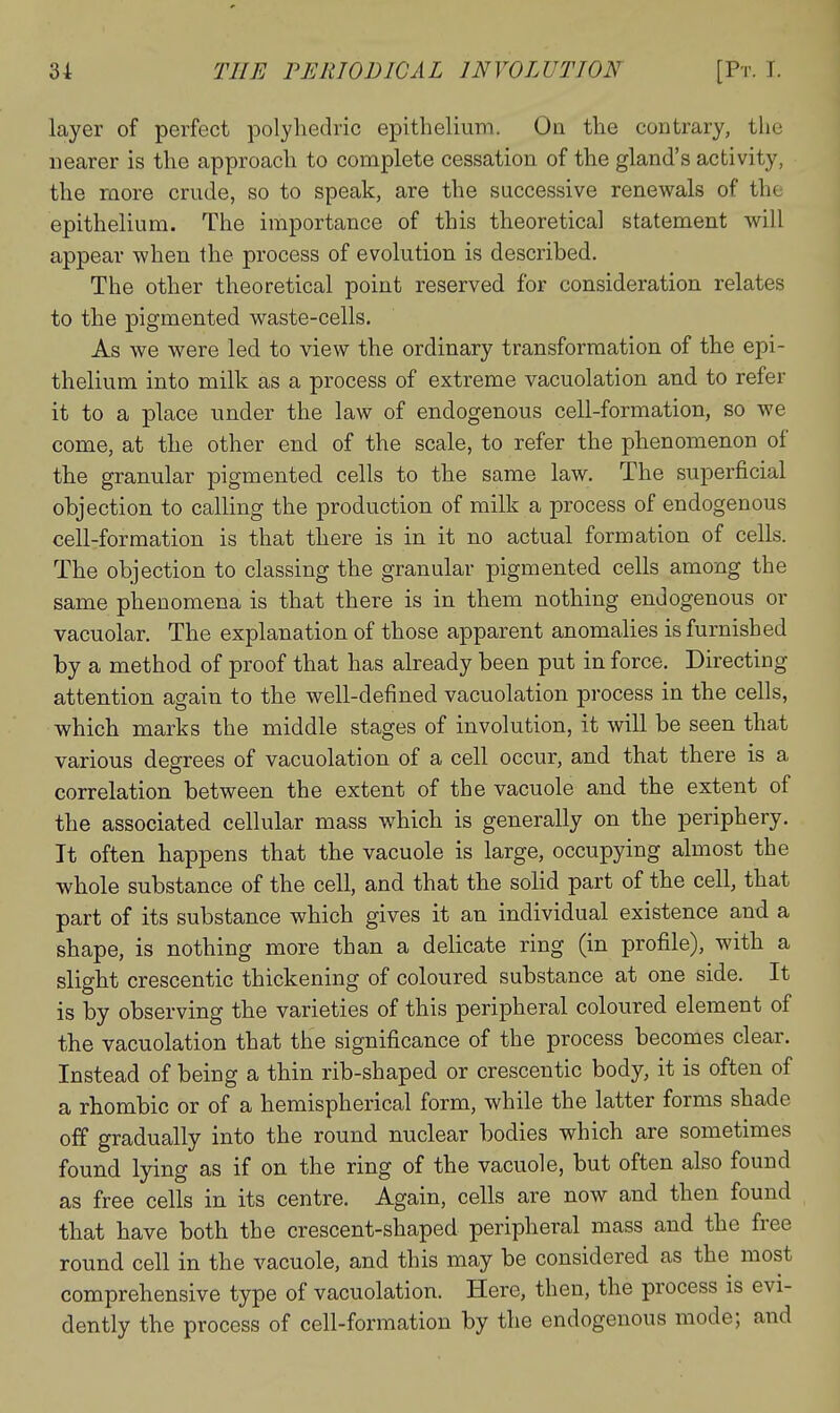 layer of perfect polyhedric epithelium. Oa the contrary, the nearer is the approach to complete cessation of the gland's activity, the more crude, so to speak, are the successive renewals of the epithelium. The importance of this theoretical statement will appear when the process of evolution is described. The other theoretical point reserved for consideration relates to the pigmented waste-cells. As we were led to view the ordinary transformation of the epi- thelium into milk as a process of extreme vacuolation and to refer it to a place under the law of endogenous cell-formation, so we come, at the other end of the scale, to refer the phenomenon of the granular pigmented cells to the same law. The superficial objection to calling the production of milk a process of endogenous cell-formation is that there is in it no actual formation of cells. The objection to classing the granular pigmented cells among the same phenomena is that there is in them nothing endogenous or vacuolar. The explanation of those apparent anomalies is furnished by a method of proof that has already been put in force. Directing attention again to the well-defined vacuolation process in the cells, which marks the middle stages of involution, it will be seen that various degrees of vacuolation of a cell occur, and that there is a correlation between the extent of the vacuole and the extent of the associated cellular mass which is generally on the periphery. It often happens that the vacuole is large, occupying almost the whole substance of the cell, and that the solid part of the cell, that part of its substance which gives it an individual existence and a shape, is nothing more than a delicate ring (in profile), with a slight crescentic thickening of coloured substance at one side. It is by observing the varieties of this peripheral coloured element of the vacuolation that the significance of the process becomes clear. Instead of being a thin rib-shaped or crescentic body, it is often of a rhombic or of a hemispherical form, while the latter forms shade off gradually into the round nuclear bodies which are sometimes found lying as if on the ring of the vacuole, but often also found as free cells in its centre. Again, cells are now and then found that have both the crescent-shaped peripheral mass and the free round cell in the vacuole, and this may be considered as the most comprehensive type of vacuolation. Here, then, the process is evi- dently the process of cell-formation by the endogenous mode; and
