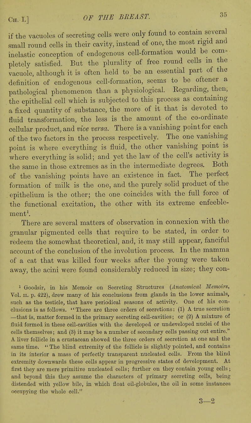 if the vacuoles of secreting cells were only found to contain several small round cells in their cavity, instead of one, the most rigid and inelastic conception of endogenous cell-formation would be com- pletely satisfied. But the plurality of free round cells m the vacuole, although it is often held to be an essential part of the definition of endogenous cell-formation, seems to be oftener a pathological phenomenon than a physiological. Kegarding, then^ the epithelial cell which is subjected to this process as containing a fixed quantity of substance, the more of it that is devoted to fluid transformation, the less is the amount of the co-ordinate cellular product, and vice versa. There is a vanishing point for each of the two factors in the process respectively. The one vanishing point is where everything is fluid, the other vanishing point is where everything is solid; and yet the law of the cell's activity is the same in those extremes as in the intermediate degrees. Both of the vanishing points have an existence in fact. The perfect formation of milk is the one, and the purely solid product of the epithelium is the other; the one coincides with the full force of the functional excitation, the other with its extreme enfeeble- ment\ There are several matters of observation in connexion with the granular pigmented cells that require to be stated, in order to redeem the somewhat theoretical, and, it may still appear, fanciful account of the conclu.sion of the involution process. In the mamma of a cat that was killed four weeks after the young were taken away, the acini were found considerably reduced in size; they con- 1 Goodsir, in his Memoir on Secreting Structures {Anatomical Memoirs, Vol. II. p. 422), drew many of Ms conclusions from glands in the lower animals, such as the testicle, that have periodical seasons of activity. One of his con- clusions is as follows. '' There are three orders of secretions: (1) A true secretion —that is, matter formed in the primary secreting cell-cavities; or (2) A mixture of fluid formed in these cell-cavities with the developed or undeveloped nuclei of the cells themselves; and (3) it may be a number of secondary ceUs passing out entire. A liver follicle in a crustacean showed the three orders of secretion at one and the same time.  The blind extremity of the follicle is slightly pointed, and contains in its interior a mass of perfectly transparent nucleated cells. From the blind extremity downwards these cells appear in progressive states of development. At first they are mere primitive nucleated cells; further on they contain young cells; and beyond this they assume the characters of primary secreting cells, being distended with yellow bile, in which float oil-globules, the oil in some instances occupying the whole cell. 3—2