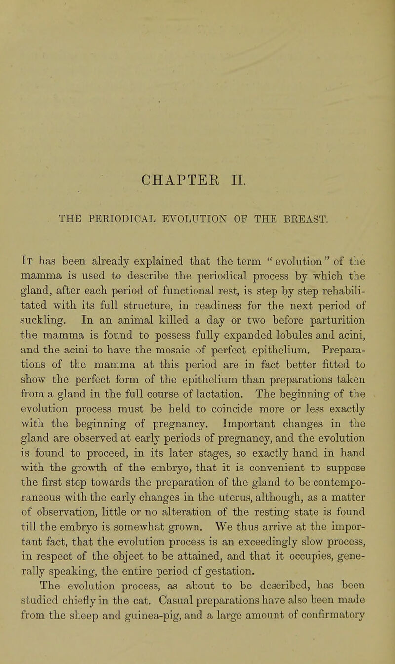 CHAPTER II. THE PERIODICAL EVOLUTION OF THE BREAST. It has been already explained that the term  evolution ei the mamma is used to describe the periodical process by which the gland, after each period of functional rest, is step by step rehabili- tated with its full structure, in readiness for the next period of suckling. In an animal killed a day or two before parturition the mamma is found to possess fully expanded lobules and acini, and the acini to have the mosaic of perfect epithelium. Prepara- tions of the mamma at this period are in fact better fitted to show the perfect form of the epithelium than preparations taken from a gland in the full course of lactation. The beginning of the evolution process must be held to coincide more or less exactly with the beginning of pregnancy. Important changes in the gland are observed at early periods of pregnancy, and the evolution is found to proceed, in its later stages, so exactly hand in hand with the growth of the embryo, that it is convenient to suppose the first step towards the preparation of the gland to be contempo- raneous with the early changes in the uterus, although, as a matter of observation, little or no alteration of the resting state is found till the embryo is somewhat grown. We thus arrive at the impor- tant fact, that the evolution process is an exceedingly slow process, in respect of the object to be attained, and that it occupies, gene- rally speaking, the entire period of gestation. The evolution process, as about to be described, has been studied chiefly in the cat. Casual preparations have also been made from the sheep and guinea-pig, and a large amount of confirmatory