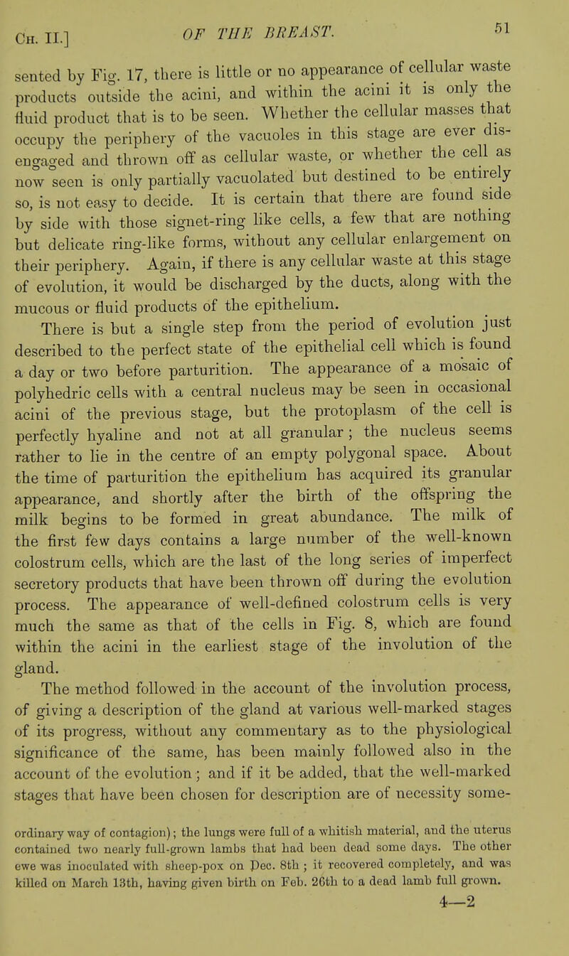 sented by Fig. I7, there is little or no appearance of cellular waste products outside the acini, and within the acini it is only the fluid product that is to be seen. Whether the cellular masses that occupy the periphery of the vacuoles in this stage are ever dis- engaged and thrown off as cellular waste, or whether the cell as now°seen is only partially vacuolated but destined to be entirely so, is not easy to decide. It is certain that there are found side by side with those signet-ring Hke cells, a few that are nothing but delicate ring-like forms, without any cellular enlargement on their periphery. Again, if there is any cellular waste at this stage of evolution, it would be discharged by the ducts, along with the mucous or fluid products of the epithelium. There is but a single step from the period of evolution just described to the perfect state of the epithelial cell which is found a day or two before parturition. The appearance of a mosaic of polyhedric cells with a central nucleus may be seen in occasional acini of the previous stage, but the protoplasm of the cell is perfectly hyaline and not at all granular; the nucleus seems rather to lie in the centre of an empty polygonal space. About the time of parturition the epithehum has acquired its granular appearance, and shortly after the birth of the offspring the milk begins to be formed in great abundance. The milk of the first few days contains a large number of the well-known colostrum cells, which are the last of the long series of imperfect secretory products that have been thrown off during the evolution process. The appearance of well-defined colostrum cells is very much the same as that of the cells in Fig. 8, which are found within the acini in the earliest stage of the involution of the gland. The method followed in the account of the involution process, of giving a description of the gland at various well-marked stages of its progress, without any commentary as to the physiological significance of the same, has been mainly followed also in the account of the evolution; and if it be added, that the well-marked stages that have been chosen for description are of necessity some- ordinary way of contagion); the lungs were full of a wliitish material, and the uterus contained two nearly full-grown lambs that had been dead some days. The other ewe was inoculated with sheep-pox on Pec. 8th ; it recovered completely, and was killed on March 13th, having given birth on Feb. 26th to a dead lamb full gi-own. 4—2