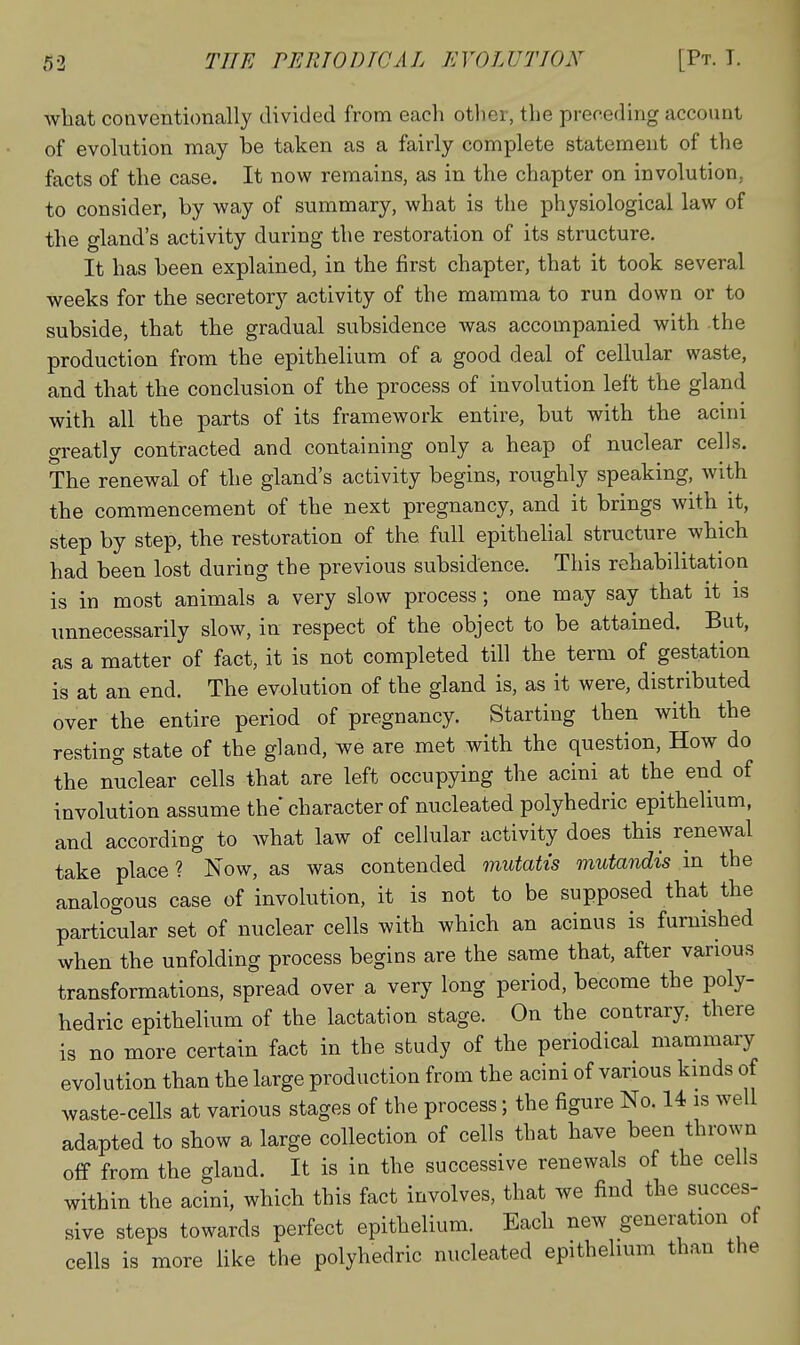 what conventionally divided from each other, the preceding account of evolution may be taken as a fairly complete statement of the facts of the case. It now remains, as in the chapter on involution, to consider, by way of summary, what is the physiological law of the gland's activity during the restoration of its structure. It has been explained, in the first chapter, that it took several weeks for the secretory activity of the mamma to run down or to subside, that the gradual subsidence was accompanied with the production from the epithelium of a good deal of cellular waste, and that the conclusion of the process of involution left the gland with all the parts of its framework entire, but with the acini greatly contracted and containing only a heap of nuclear cells. The renewal of the gland's activity begins, roughly speaking, with the commencement of the next pregnancy, and it brings with it, step by step, the restoration of the full epitheUal structure which had been lost during the previous subsidence. This rehabilitation is in most animals a very slow process; one may say that it is unnecessarily slow, in respect of the object to be attained. But, as a matter of fact, it is not completed till the term of gestation is at an end. The evolution of the gland is, as it were, distributed over the entire period of pregnancy. Starting then with the resting state of the gland, we are met with the question. How do the nuclear cells that are left occupying the acini at the end of involution assume the character of nucleated polyhedric epithelium, and according to Avhat law of cellular activity does this renewal take place? Now, as was contended mutatis mutandis in the analogous case of involution, it is not to be supposed that the particular set of nuclear cells with which an acinus is furnished when the unfolding process begins are the same that, after various transformations, spread over a very long period, become the poly- hedric epithelium of the lactation stage. On the contrary, there is no more certain fact in the study of the periodical mammary evolution than the large production from the acini of various kinds of waste-cells at various stages of the process; the figure No. 14 is well adapted to show a large collection of cells that have been thrown off from the gland. It is in the successive renewals of the cells within the acini, which this fact involves, that we find the succes- sive steps towards perfect epithelium. Each new generation of cells is more like the polyhedric nucleated epithelium than the
